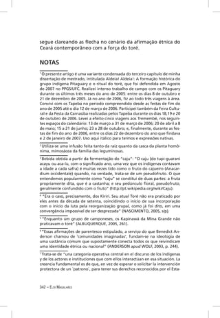 segue clareando as ﬂecha no cenário da aﬁrmação étnica do
Ceará contemporâneo com a força do toré.


NOTAS
1
 O presente artigo é uma variante condensada do terceiro capítulo de minha
dissertação de mestrado, intitulada Aldeia! Aldeia!: A formação histórica do
grupo indígena Pitaguary e o ritual do toré, que foi defendida em Agosto
de 2007 no PPGS/UFC. Realizei intenso trabalho de campo com os Pitaguary
durante os últimos três meses do ano de 2005: entre os dias 8 de outubro e
21 de dezembro de 2005. Já no ano de 2006, ﬁz ao todo três viagens à área.
Convivi com os Tapeba no período compreendido desde as festas de ﬁm do
ano de 2005 até o dia 12 de março de 2006. Participei também da Feira Cultu-
ral e da Festa da Carnaúba realizadas pelos Tapeba durante os dias 18,19 e 20
de outubro de 2006. Levei a efeito cinco viagens aos Tremembé, nos seguin-
tes espaços do calendário: 13 de março a 31 de março de 2006; 20 de abril a 8
de maio; 15 a 21 de junho; 23 a 28 de outubro; e, ﬁnalmente, durante as fes-
tas de ﬁm do ano de 2006, entre os dias 22 de dezembro do ano que ﬁndava
e 2 de janeiro de 2007. Uso aqui itálico para termos e expressões nativas.
2
 Utiliza-se uma infusão feita tanto da raiz quanto da casca da planta homô-
nima, mimosácea da família das leguminosas.
3
  Bebida obtida a partir da fermentação do “caju”: “O caju (do tupi-guarani
acayu ou aca-iu, com o signiﬁcado ano, uma vez que os indígenas contavam
a idade a cada safra) é muitas vezes tido como o fruto do cajueiro (Anacar-
dium occidentale) quando, na verdade, trata-se de um pseudofruto. O que
entendemos popularmente como “caju” se constitui de duas partes: a fruta
propriamente dita, que é a castanha; e seu pedúnculo ﬂoral, pseudofruto,
geralmente confundido com o fruto” (http://pt.wikipedia.org/wiki/Caju).
4
 “Era o caso, precisamente, dos Kiriri. Seu atual Toré não era praticado por
eles antes da década de setenta, coincidindo o início de sua incorporação
com o início da luta pela reorganização grupal, como já foi dito, em uma
convergência impossível de ser desprezada” (NASCIMENTO, 2005, s/p).
5
  “Enquanto um grupo de camponeses, os Kapinawá da Mina Grande não
praticavam o toré” (ALBUQUERQUE, 2005, 261).
6
 “Essas aﬁrmações de parentesco estipulado, a serviço do que Benedict An-
derson chamou de ‘comunidades imaginadas’, fundam-se na ideologia de
uma sustância comum que supostamente conecta todos os que reivindicam
uma identidade étnica ou nacional” (ANDERSON apud WOLF, 2003, p. 244).
7
 Trata-se de “una categoría operativa central en el discurso de los indígenas
y de los actores e instituciones que com ellos interactúan en esa situación. La
creencia fundamental es de que, en vez de esperar o solicitar la intervención
protectora de un ´patrono`, para tener sus derechos reconocidos por el Esta-



342 – ELÓI MAGALHÃES
 