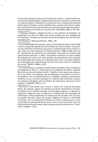 do los índios precisam realizar una movilización política – componiendo me-
canismos de representaçión, estableciendo alianzas y llevando sus demandas
a la opinión pública. Solamente la constituición de un sistema de presiones
podría llevar el Estado a actuar, identiﬁcando y demarcando tierras indíge-
nas, mejorando los servicios de asistencia o solucionando problemas adminis-
trativos dejados en el limbo por muchos años” (OLIVEIRA, 2006, p.139-140).
8
 “Liderança indígena” referência entre os seus parentes do Nordeste, foi
assassinado em maio de 1998 numa tocaia armada por seus antagonistas
nas “batalhas” fundiárias envolvidas na territorialização Xucuru de Ororubá.
9
    Ver Gluckman, 1963 apud Oliveira, 1988, p. 40.
10
   Em sua dissertação de mestrado sobre os Tremembé do Ceará, Valle (1993)
cunhou a noção de experiência da etnicidade de modo a analisar “uma polí-
tica dos elementos semânticos que servia na diferenciação social e étnica, o
que, aliás, era o que mantinha as fronteiras étnicas” (2004, p.336). Faço uso
da “perspectiva da experiência da etnicidade” buscando um sentido mais
propriamente barthiano, a saber: “Precisamos incorporar ao nosso modelo
de produção de cultura uma visão dinâmica da experiência como resultado
da interpretação de eventos por indivíduos, bem como uma visão dinâmica
da criatividade como resultado da luta dos atores para vencer a resistência
do mundo” (BARTH, 2000a, p.129).
11
  Em suas pesquisas, o professor Ismael Pordeus escolheu como “paradigma
da Umbanda no Ceará” a Tenda Espírita da Umbanda Pai Tobias. Segundo
Babá Didi, pai de santo desse terreiro, “trabalho é tudo aquilo que se execu-
ta, se faz. Então, na Umbanda, não faz diferença, se você abre um ritual, é
um trabalho, se é um desenvolvimento, é trabalho, caridade, se executa um
malefício, se vai a uma encruzilhada, se o médium está recebendo, incorpo-
rou, batismo, obrigação, tudo é trabalho, de modo geral, tudo que se faz é
trabalho” (PORDEUS, 2002, p. 27).
12
   No Ceará, o toré divide com o torém o cenário de rituais de aﬁrmação
étnica. No entanto, apesar da referência do torém Tremembé no horizon-
te estadual como tradição exemplar da etnicidade indígena, na rede de et-
nogêneses indígenas o que se observa é a multiplicação das estratégias de
mobilização cultural objetivadas na organização de variados torés. Ou seja,
no quadro das ações rituais dos grupos indígenas do Ceará, os Tremembé
continuam a ser os praticantes exclusivos do torém, enquanto que o toré,
no período de aproximadamente quinze anos, tornou-se prática ritual de
diferenciação étnica de quase todos os grupos que se envolveram no “movi-
mento indígena” local.




                 NA MATA DO SABIÁ: CONTRIBUIÇÕES SOBRE A PRESENÇA INDÍGENA NO CEARÁ – 343
 