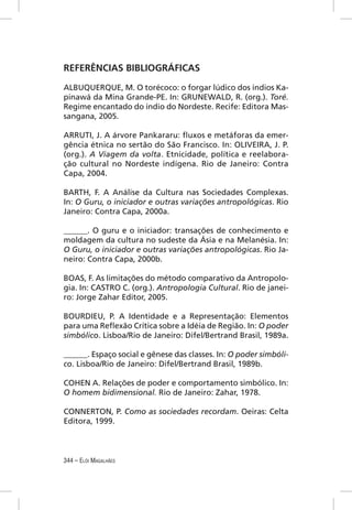 REFERÊNCIAS BIBLIOGRÁFICAS

ALBUQUERQUE, M. O torécoco: o forgar lúdico dos índios Ka-
pinawá da Mina Grande-PE. In: GRUNEWALD, R. (org.). Toré.
Regime encantado do índio do Nordeste. Recife: Editora Mas-
sangana, 2005.

ARRUTI, J. A árvore Pankararu: ﬂuxos e metáforas da emer-
gência étnica no sertão do São Francisco. In: OLIVEIRA, J. P.
(org.). A Viagem da volta. Etnicidade, política e reelabora-
ção cultural no Nordeste indígena. Rio de Janeiro: Contra
Capa, 2004.

BARTH, F. A Análise da Cultura nas Sociedades Complexas.
In: O Guru, o iniciador e outras variações antropológicas. Rio
Janeiro: Contra Capa, 2000a.

______. O guru e o iniciador: transações de conhecimento e
moldagem da cultura no sudeste da Ásia e na Melanésia. In:
O Guru, o iniciador e outras variações antropológicas. Rio Ja-
neiro: Contra Capa, 2000b.

BOAS, F. As limitações do método comparativo da Antropolo-
gia. In: CASTRO C. (org.). Antropologia Cultural. Rio de janei-
ro: Jorge Zahar Editor, 2005.

BOURDIEU, P. A Identidade e a Representação: Elementos
para uma Reﬂexão Crítica sobre a Idéia de Região. In: O poder
simbólico. Lisboa/Rio de Janeiro: Difel/Bertrand Brasil, 1989a.

______. Espaço social e gênese das classes. In: O poder simbóli-
co. Lisboa/Rio de Janeiro: Difel/Bertrand Brasil, 1989b.

COHEN A. Relações de poder e comportamento simbólico. In:
O homem bidimensional. Rio de Janeiro: Zahar, 1978.

CONNERTON, P. Como as sociedades recordam. Oeiras: Celta
Editora, 1999.



344 – ELÓI MAGALHÃES
 