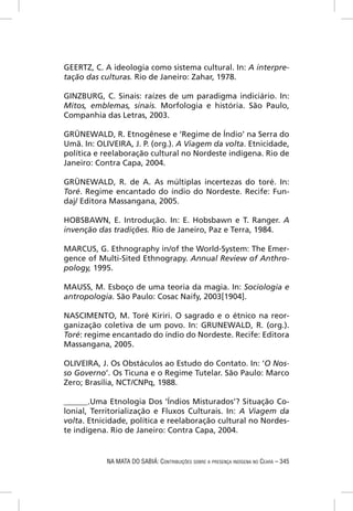 GEERTZ, C. A ideologia como sistema cultural. In: A interpre-
tação das culturas. Rio de Janeiro: Zahar, 1978.

GINZBURG, C. Sinais: raízes de um paradigma indiciário. In:
Mitos, emblemas, sinais. Morfologia e história. São Paulo,
Companhia das Letras, 2003.

GRÜNEWALD, R. Etnogênese e ‘Regime de Índio’ na Serra do
Umã. In: OLIVEIRA, J. P. (org.). A Viagem da volta. Etnicidade,
política e reelaboração cultural no Nordeste indígena. Rio de
Janeiro: Contra Capa, 2004.

GRÜNEWALD, R. de A. As múltiplas incertezas do toré. In:
Toré. Regime encantado do índio do Nordeste. Recife: Fun-
daj/ Editora Massangana, 2005.

HOBSBAWN, E. Introdução. In: E. Hobsbawn e T. Ranger. A
invenção das tradições. Rio de Janeiro, Paz e Terra, 1984.

MARCUS, G. Ethnography in/of the World-System: The Emer-
gence of Multi-Sited Ethnograpy. Annual Review of Anthro-
pology, 1995.

MAUSS, M. Esboço de uma teoria da magia. In: Sociologia e
antropologia. São Paulo: Cosac Naify, 2003[1904].

NASCIMENTO, M. Toré Kiriri. O sagrado e o étnico na reor-
ganização coletiva de um povo. In: GRUNEWALD, R. (org.).
Toré: regime encantado do índio do Nordeste. Recife: Editora
Massangana, 2005.

OLIVEIRA, J. Os Obstáculos ao Estudo do Contato. In: ‘O Nos-
so Governo’. Os Ticuna e o Regime Tutelar. São Paulo: Marco
Zero; Brasília, NCT/CNPq, 1988.

______.Uma Etnologia Dos ‘Índios Misturados’? Situação Co-
lonial, Territorialização e Fluxos Culturais. In: A Viagem da
volta. Etnicidade, política e reelaboração cultural no Nordes-
te indígena. Rio de Janeiro: Contra Capa, 2004.


            NA MATA DO SABIÁ: CONTRIBUIÇÕES SOBRE A PRESENÇA INDÍGENA NO CEARÁ – 345
 