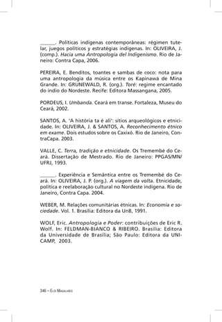 ______. Políticas indígenas contemporâneas: régimen tute-
lar, juegos políticos y estratégias indígenas. In: OLIVEIRA, J.
(comp.). Hacia uma Antropologia del Indigenismo. Rio de Ja-
neiro: Contra Capa, 2006.

PEREIRA, E. Benditos, toantes e sambas de coco: nota para
uma antropologia da música entre os Kapinawá de Mina
Grande. In: GRUNEWALD, R. (org.). Toré: regime encantado
do índio do Nordeste. Recife: Editora Massangana, 2005.

PORDEUS, I. Umbanda. Ceará em transe. Fortaleza, Museu do
Ceará, 2002.

SANTOS, A. ‘A história ta é ali’: sítios arqueológicos e etnici-
dade. In: OLIVEIRA, J. & SANTOS, A. Reconhecimento étnico
em exame. Dois estudos sobre os Caxixó. Rio de Janeiro, Con-
traCapa. 2003.

VALLE, C. Terra, tradição e etnicidade. Os Tremembé do Ce-
ará. Dissertação de Mestrado. Rio de Janeiro: PPGAS/MN/
UFRJ, 1993.

______. Experiência e Semântica entre os Tremembé do Ce-
ará. In: OLIVEIRA, J. P. (org.). A viagem da volta. Etnicidade,
política e reelaboração cultural no Nordeste indígena. Rio de
Janeiro, Contra Capa. 2004.

WEBER, M. Relações comunitárias étnicas. In: Economia e so-
ciedade. Vol. 1. Brasília: Editora da UnB, 1991.

WOLF, Eric. Antropologia e Poder: contribuições de Eric R.
Wolf. In: FELDMAN-BIANCO & RIBEIRO. Brasília: Editora
da Universidade de Brasília; São Paulo: Editora da UNI-
CAMP, 2003.




346 – ELÓI MAGALHÃES
 