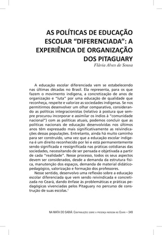 AS POLÍTICAS DE EDUCAÇÃO
     ESCOLAR “DIFERENCIADA”: A
   EXPERIÊNCIA DE ORGANIZAÇÃO
                 DOS PITAGUARY
                                                 Flávia Alves de Sousa



   A educação escolar diferenciada vem se estabelecendo
nas últimas décadas no Brasil. Ela representa, para os que
fazem o movimento indígena, a concretização de anos de
organização e “luta” por uma educação de qualidade que
reconheça, respeite e valorize as sociedades indígenas. Se nos
permitirmos desenvolver um olhar comparativo, consideran-
do as políticas integracionistas (relativo à postura que sem-
pre procurou incorporar e assimilar os índios à “comunidade
nacional”) com as políticas atuais, podemos concluir que as
políticas nacionais de educação desenvolvidas nos últimos
anos têm expressado mais signiﬁcativamente as reivindica-
ções dessas populações. Entretanto, ainda há muito caminho
para ser construído, uma vez que a educação escolar indíge-
na é um direito reconhecido por lei e está permanentemente
sendo signiﬁcada e ressigniﬁcada nas práticas cotidianas das
sociedades, necessitando de ser pensada e objetivada a partir
de cada “realidade”. Nesse processo, todos os seus aspectos
devem ser considerados, desde a demanda da estrutura físi-
ca, manutenção dos espaços, demanda de material didático-
pedagógico, valorização e formação dos professores.
   Nesse sentido, desenvolvo uma reﬂexão sobre a educação
escolar diferenciada que vem sendo reivindicada e concreti-
zada no Ceará, dando ênfase às problemáticas e práticas pe-
dagógicas vivenciadas pelos Pitaguary no percurso de cons-
trução de suas escolas.1




           NA MATA DO SABIÁ: CONTRIBUIÇÕES SOBRE A PRESENÇA INDÍGENA NO CEARÁ – 349
 