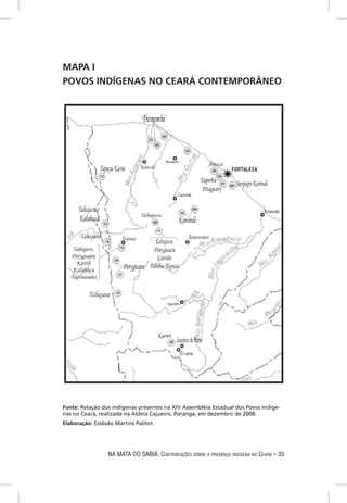 MAPA I
POVOS INDÍGENAS NO CEARÁ CONTEMPORÂNEO




Fonte: Relação dos indígenas presentes na XIV Assembléia Estadual dos Povos Indíge-
nas no Ceará, realizada na Aldeia Cajueiro, Poranga, em dezembro de 2008.
Elaboração: Estêvão Martins Palitot




                 NA MATA DO SABIÁ: CONTRIBUIÇÕES SOBRE A PRESENÇA INDÍGENA NO CEARÁ – 35
 