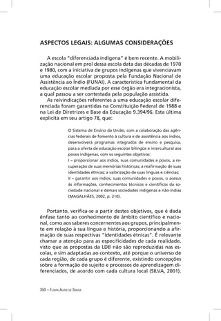 ASPECTOS LEGAIS: ALGUMAS CONSIDERAÇÕES

   A escola “diferenciada indígena” é bem recente. A mobili-
zação nacional em prol dessa escola data das décadas de 1970
e 1980, com a iniciativa de grupos indígenas que vivenciavam
uma educação escolar proposta pela Fundação Nacional de
Assistência ao Índio (FUNAI). A característica fundamental da
educação escolar mediada por esse órgão era integracionista,
a qual passou a ser contestada pela população assistida.
   As reivindicações referentes a uma educação escolar dife-
renciada foram garantidas na Constituição Federal de 1988 e
na Lei de Diretrizes e Base da Educação 9.394/96. Esta última
explicita em seu artigo 78, que:

                  O Sistema de Ensino da União, com a colaboração das agên-
                  cias federais de fomento à cultura e de assistência aos índios,
                  desenvolverá programas integrados de ensino e pesquisa,
                  para a oferta de educação escolar bilíngüe e intercultural aos
                  povos indígenas, com os seguintes objetivos:
                  I – proporcionar aos índios, suas comunidades e povos, a re-
                  cuperação de suas memórias históricas; a reaﬁrmação de suas
                  identidades étnicas; a valorização de suas línguas e ciências;
                  II – garantir aos índios, suas comunidades e povos, o acesso
                  às informações, conhecimentos técnicos e cientíﬁcos da so-
                  ciedade nacional e demais sociedades indígenas e não-índias
                  (MAGALHÃES, 2002, p. 210).


    Portanto, veriﬁca-se a partir destes objetivos, que é dada
ênfase tanto ao conhecimento de âmbito cientíﬁco e nacio-
nal, como aos saberes concernentes aos grupos, principalmen-
te em relação à sua língua e história, proporcionando a aﬁr-
mação de suas respectivas “identidades étnicas”. É relevante
chamar a atenção para as especiﬁcidades de cada realidade,
visto que as propostas da LDB não são reproduzidas nas es-
colas, e sim adaptadas ao contexto, até porque o universo de
cada região, de cada grupo é diferente, existindo concepções
sobre a formação do sujeito e processos de aprendizagem di-
ferenciados, de acordo com cada cultura local (SILVA, 2001).


350 – FLÁVIA ALVES DE SOUSA
 