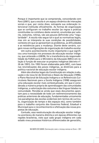 Porque é importante que se compreenda, concordando com
Paro (2001), que a escola é um espaço dinâmico de interações
sociais e que, por conta disso, extrapola sua ordenação in-
tencional instituída oﬁcialmente. As formas de organização
que se conﬁguram no trabalho escolar (as regras e práticas
constituídas no cotidiano deste cenário), envolvidas por valo-
res, costumes, rotinas, vão aos poucos deﬁnindo uma “regu-
laridade”. A escola não segue tal e qual as normativas legais,
mas sim as interpreta às suas condições de possibilidades,
contexto em que se apresentam os problemas, as diﬁculdades
e as resistências para a mudança. Diante deste cenário, sur-
gem novas conﬁgurações de organização do trabalho escolar.
    Um outro acontecimento muito importante e que signiﬁ-
cou uma transição nos processos de educação escolar indíge-
na, que antecede a LDB/96, foi a transferência da responsabi-
lidade da FUNAI para o Ministério da Educação (MEC) em re-
lação à função de executar os projetos indígenas (decreto nº.
26 de 1991). Em 1993 foram elaboradas pelo MEC, com base
nas reivindicações dos povos indígenas, as diretrizes para a
política nacional de educação escolar indígena.
    Além dos direitos legais da Constituição em relação à edu-
cação e da nova lei de Diretrizes e Bases da Educação (1996),
o Plano Nacional de Educação Indígena e os Referenciais Cur-
riculares Nacionais para a Escola Indígena (1998) asseguram
uma educação escolar mais contextualizada, em que é consi-
derada a maneira própria de aprendizagem das comunidades
indígenas, a valorização dos costumes e das línguas faladas na
comunidade. Percebe-se ainda que esses documentos apon-
tam para a necessidade de todo um redimensionamento das
práticas anteriores de educação, fundamentadas unicamente
nos paradigmas das escolas ocidentais (em termos de currícu-
lo, organização do tempo e dos espaços etc), como também
para o trabalho conjunto dos Governos Federal, Estadual e
Municipal para o reconhecimento e efetivação das novas pro-
postas de educação.
    Contudo, essa reestruturação da educação escolar indíge-
na aconteceu de maneira distinta e em épocas diferentes nas
regiões brasileiras, visto que cada grupo indígena em cada
estado viveu processos históricos diferenciados de genocídio,


           NA MATA DO SABIÁ: CONTRIBUIÇÕES SOBRE A PRESENÇA INDÍGENA NO CEARÁ – 351
 