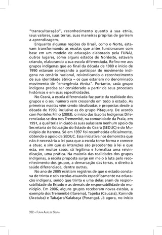 “transculturação”, reconhecimento quanto à sua etnia,
seus valores, suas terras, suas maneiras próprias de gerirem
a aprendizagem.
    Enquanto algumas regiões do Brasil, como o Norte, esta-
vam transformando as escolas que antes funcionavam com
base em um modelo de educação elaborado pela FUNAI,
outros lugares, como alguns estados do Nordeste, estavam
criando, elaborando a sua escola diferenciada. Reﬁro-me aos
grupos indígenas que ao ﬁnal da década de 1980 e início de
1990 estavam começando a participar do movimento indí-
gena no cenário nacional, reivindicando o reconhecimento
de sua identidade étnica – os que estariam no denominado
movimento de “emergência étnica”. Portanto, cada grupo
indígena precisa ser considerado a partir de seus processos
históricos e em suas especiﬁcidades.
    No Ceará, a escola diferenciada faz parte da realidade dos
grupos e o seu número vem crescendo em todo o estado. As
primeiras escolas vêm sendo idealizadas e propostas desde a
década de 1990, inclusive as do grupo Pitaguary. De acordo
com Fonteles Filho (2003), o início das Escolas Indígenas Dife-
renciadas se deu nos Tremembé, na comunidade da Praia, em
1991, a qual teria iniciado as suas aulas sem nenhum apoio da
Secretaria de Educação do Estado do Ceará (SEDUC) e do Mu-
nicípio de Itarema. Só em 1997 foi reconhecida oﬁcialmente,
obtendo o apoio da SEDUC. Essa iniciativa nos demonstra que
não é necessária a lei para que a escola tome forma e comece
a atuar, e sim que as intenções são precedentes à lei e que
esta, em muitos casos, só legitima e formaliza uma reivin-
dicação, uma prática. Na maioria das realidades dos grupos
indígenas, a escola proposta surge em meio à luta pelo reco-
nhecimento dos grupos, a demarcação das terras, o direito à
saúde diferenciada, dentre outras.
    No ano de 2005 existiam registros de que o estado consta-
va de trinta e seis escolas atuando especiﬁcamente na educa-
ção indígena, sendo que trinta e uma delas eram de respon-
sabilidade do Estado e as demais de responsabilidade do mu-
nicípio. Em 2006, alguns grupos receberam novas escolas, a
exemplo dos Tremembé (Itarema), Tapeba (Caucaia), Kanindé
(Aratuba) e Tabajara/Kalabaça (Poranga). Já agora, no início


352 – FLÁVIA ALVES DE SOUSA
 