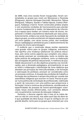 de 2009, mais cinco escolas foram inauguradas. Foram con-
templados os grupos que vivem em Maracanaú e Pacatuba
(Pitaguary), Aquiraz (Jenipapo Kanindé), Monsenhor Tabosa
(Potiguara, Tabajara, Gavião e Tubiba-tapuia), Crateús (Poti-
guara, Kalabaça e Kariri). Foram construídos prédios amplos
e com excelentes condições de funcionamento para atender
o ensino fundamental e médio. Há laboratórios de informá-
tica e espaço para receber um número maior de alunos, res-
peitando o modelo arquitetônico idealizado por esses povos.
Anteriormente, embora isso ainda faça parte da realidade de
alguns grupos, as aulas aconteciam em espaços pequenos, em
um único galpão, com várias turmas juntas, sem condições
físicas e pedagógicas satisfatórias para o desenvolvimento do
processo de ensino-aprendizagem.
    É evidente que a construção dessas escolas representa
uma grande vitória para os grupos indígenas, entretanto,
não signiﬁca uma mudança substancial nas práticas educa-
tivas, pois vários outros aspectos que compõem uma educa-
ção escolar precisam ser considerados, tanto no âmbito das
ações práticas da pedagogia cotidiana, como na elaboração
das concepções de políticas educacionais. A melhoria da qua-
lidade educacional é um dos objetivos presentes nas reivindi-
cações, pois a dimensão pedagógica, principalmente no que
se refere à elaboração e distribuição de livros didáticos que
atendam aos princípios da interculturalidade, e de formação
e valorização do professor, precisam ser considerados como
um processo contínuo. A situação das condições de trabalho e
formação dos professores é sempre discutida por ocasião das
assembléias indígenas que ocorrem no Ceará. Precisa-se pen-
sar numa política de contratação do professorado, viabilizada
a partir de concursos e em uma política que proporcione a
formação2 inicial e contínua dos professores, considerando as
especiﬁcidades do processo de ensino-aprendizagem viven-
ciadas nessas escolas diferenciadas, num constante debate
com os parâmetros nacionais de educação indígena.
    Portanto, o discurso vigente não é mais se os índios de-
vem ou não ter uma escola, mas sobre qual tipo ela deve ser
e que qualidade ela deve buscar. O que se conﬁgura em um
grande desaﬁo, tanto para os grupos que reclamam por uma


           NA MATA DO SABIÁ: CONTRIBUIÇÕES SOBRE A PRESENÇA INDÍGENA NO CEARÁ – 353
 