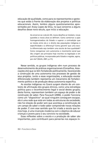 educação de qualidade, como para os representantes e gesto-
res que estão à frente da elaboração dos projetos e políticas
educacionais. Assim, lembro alguns questionamentos apre-
sentados por Aracy Lopes da Silva, no que concerne a alguns
desaﬁos desse novo século, que inclui a educação:

                  Ao encerrar-se o século XX, novos desaﬁos se instalam, novas
                  questões e novos alvos se deﬁnem. Como contornar a ação
                  homogeneizadora do Estado e superar a contradição que
                  se instala entre ela e o direito das populações indígenas à
                  especiﬁcidade e à diferença? Como garantir que uma esco-
                  la diferenciada seja também uma escola de boa qualidade?
                  Como reorganizar com autonomia o movimento social que
                  deu origem aos princípios hoje inscritos na legislação e em
                  políticas públicas, incorporadas pelo Estado e regidas, agora,
                  por ele? (SILVA, 2001, p.11).


    Nesse sentido, os grupos indígenas vêm num processo de
desenvolvimento de práticas organizacionais (Conselhos, Asso-
ciações etc) que os têm fortalecido politicamente, favorecendo
a construção de uma autonomia nos processos de gestão de
seus projetos. Junto a essas organizações, a educação escolar
diferenciada também representa um mecanismo de fortaleci-
mento político e de produção dessa autonomia especíﬁca.
    As escolas indígenas no Ceará surgem diante de um con-
texto de aﬁrmação dos grupos étnicos, como uma estratégia
política para o reconhecimento legal e social destes grupos;
desta forma, representam também um espaço de poder e de
construção de saber. Para Foucault (2006), o poder funciona
como um “dispositivo” ao qual ninguém conseguem escapar,
ele é uma rede que está em todas as estruturas da sociedade;
não há relação de poder sem que aconteça a constituição de
um campo de saber e todo saber compreende novas relações
de poder. É com esse sentido que foi criada a escola que te-
mos hoje, é uma invenção moderna com o objetivo de educar
crianças e jovens para o seu convívio na sociedade.
    Essas reﬂexões sobre a escola e a produção de saber são
importantes, pois contribuem para pensá-las nos espaços in-



354 – FLÁVIA ALVES DE SOUSA
 