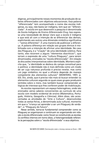 dígenas, principalmente nesses momentos de produção de sa-
beres diferenciados com objetivos educacionais. Essa palavra
“diferenciada” tem acompanhado o nome das escolas indí-
genas, ou seja, não basta ser indígena, tem que ser “diferen-
ciada”. A escola em que desenvolvi a pesquisa é denominada
de Escola Indígena de Ensino Diferenciado Chuy. Isso expres-
sa uma necessidade de deixar claro que a escola é indígena
e que está ali com a intenção de se diferenciar das demais,
explicitando aos outros uma dimensão simbólica signiﬁcativa
– “somos diferentes”. É uma maneira de publicizar a diferen-
ça. A palavra diferença em relação aos grupos étnicos é mo-
bilizada com a intenção de aﬁrmar uma identidade. No caso
dos Pitaguary, é a “criação” de uma identidade coletiva. Para
tanto, eles recorrem a alguns “elementos diacríticos3”, que
seriam a expressão de uma “cultura Pitaguary”, para serem
dinamizados, ensinados na “escola diferenciada”. Em relação
às discussões interpretativas sobre identidade, Montero expli-
cita que, “a identidade se desloca do campo conceitual para
o político: a identidade não é mais deﬁnida como um modo
de ser cuja natureza profunda é preciso revelar, mas como
um jogo simbólico no qual a eﬁcácia depende do manejo
competente dos elementos culturais” (MONTERO, 1997, p.
63). Diz, ainda, que é preciso não mais só buscar entender os
elementos culturais segundo os quais esses grupos produzem
sentidos sobre o meio, mas também buscar compreender as
lógicas de interesse que lhes conferem poder de mobilização.
    As escolas representam um espaço heterogêneo, onde são
ensinados vários saberes concernentes ao currículo de uma
escola com modelo ocidental de ensino (Matemática, Portu-
guês, História, Geograﬁa e Ciências). Além disso, são acres-
centadas as atividades de “Arte e Cultura”, desenvolvidas
todas as sextas-feiras, a denominada aula cultural, momento
em que a “criança vai aprender a ser um Pitaguary de verda-
de”, o “Pitaguary do futuro”.
    Nesse sentido, torna-se fundamental compreender como os
Pitaguary se organizaram e continuam se organizando em rela-
ção à escola diferenciada: como foram se constituindo as escolas;
os conﬂitos internos em torno disso, a heterogeneidade referen-
te às percepções sobre a “escola diferenciada” e seus objetivos.


            NA MATA DO SABIÁ: CONTRIBUIÇÕES SOBRE A PRESENÇA INDÍGENA NO CEARÁ – 355
 