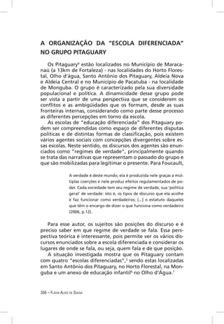 A ORGANIZAÇÃO DA “ESCOLA DIFERENCIADA”
NO GRUPO PITAGUARY
    Os Pitaguary4 estão localizados no Município de Maraca-
naú (a 13km de Fortaleza) - nas localidades do Horto Flores-
tal, Olho d’água, Santo Antônio dos Pitaguary, Aldeia Nova
e Aldeia Central e no Município de Pacatuba - na localidade
de Monguba. O grupo é caracterizado pela sua diversidade
populacional e política. A dinamicidade desse grupo pode
ser vista a partir de uma perspectiva que se considerem os
conﬂitos e as ambigüidades que os formam, desde as suas
fronteiras internas, considerando como parte desse processo
as diferentes percepções em torno da escola.
    As escolas de “educação diferenciada” dos Pitaguary po-
dem ser compreendidas como espaço de diferentes disputas
políticas e de distintas formas de classiﬁcação, pois existem
vários agentes sociais com concepções divergentes sobre es-
sas escolas. Neste sentido, os discursos dos agentes são enun-
ciados como “regimes de verdade”, principalmente quando
se trata das narrativas que representam o passado do grupo e
que são mobilizadas para legitimar o presente. Para Foucault,

                  A verdade é deste mundo; ela é produzida nele graças a múl-
                  tiplas coerções e nele produz efeitos regulamentados de po-
                  der. Cada sociedade tem seu regime de verdade, sua ‘política
                  geral’ de verdade: isto é, os tipos de discurso que ela acolhe
                  e faz funcionar como verdadeiros; [...] o estatuto daqueles
                  que têm o encargo de dizer o que funciona como verdadeiro
                  (2006, p.12).


   Para esse autor, os sujeitos são posições do discurso e é
preciso saber em que regime de verdade se fala. Essa pers-
pectiva teórica é interessante, pois permite ver os vários dis-
cursos enunciados sobre a escola diferenciada e considerar os
lugares de onde se fala, ou seja, quem fala e de que posição.
   A situação investigada mostra que os Pitaguary contam
com quatro “escolas diferenciadas”,5 sendo estas localizadas
em Santo Antônio dos Pitaguary, no Horto Florestal, na Mon-
guba e um anexo de educação infantil6 no Olho d’Água.7


356 – FLÁVIA ALVES DE SOUSA
 