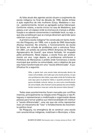As falas atuais dos agentes sociais situam o surgimento da
escola indígena no ﬁnal da década de 1990, dando ênfase
à ação especíﬁca de três mulheres (Ceiça, Madalena e Joa-
na – posteriormente, teriam se agregado outras lideranças).
Conforme relatos, a escola iniciou na casa de Madalena, que
passou a ser um espaço onde se ensinava às crianças a alfabe-
tização e os saberes concernentes à realidade local, ou seja, o
que elas acreditavam que as crianças deveriam aprender para
valorizar a sua cultura.
   A primeira escola indígena8 foi construída em Santo Antô-
nio dos Pitaguary, em 1999, com a ajuda da ONG Associação
Aliança Cearense. No entanto, o funcionamento da escola
foi breve, em virtude de problemas com a estrutura física.
Em 2001, um prédio da extinta EPACE (Empresa de Pesquisa
Agropecuária do Ceará)9, que estava fechado, foi ocupado
pelos professores. Nesse espaço, a escola ﬁcou por pratica-
mente um ano. Logo depois, as professoras solicitaram à
Prefeitura de Maracanaú o prédio onde funcionava a escola
municipal que existia na comunidade, com o objetivo de que
essa fosse transformada em uma “escola diferenciada”. A jus-
tiﬁcativa foi a seguinte:

            Olhe, a gente tem uma escola toda estruturada dentro da
            nossa comunidade, com tudo que uma escola precisa, só que
            com professores não-índios, que estão vindo de Fortaleza dar
            aula aqui para os próprios índios; e quando precisam de al-
            guma atividade cultural, dança, ou uma outra manifestação
            da comunidade, eles chamam outras pessoas da comunidade,
            tendo noventa e nove por cento dos alunos índios (Jeová).10


   Todos esses acontecimentos foram marcados por conﬂitos
internos, principalmente na relação entre Pitaguary e não-Pi-
taguary e representaram a mobilização e organização dessas
pessoas para tornar pública sua intencionalidade em instituir
a “escola diferenciada”, uma vez que ela vinha representar
mais um mecanismo de “luta” e fortalecimento do movimen-
to político local.
   Os Pitaguary, na emergência de se construir uma escola
com características indígenas, mobilizam o Município, o Esta-


            NA MATA DO SABIÁ: CONTRIBUIÇÕES SOBRE A PRESENÇA INDÍGENA NO CEARÁ – 357
 