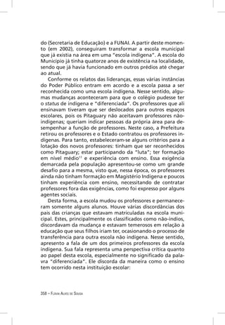 do (Secretaria de Educação) e a FUNAI. A partir deste momen-
to (em 2002), conseguiram transformar a escola municipal
que já existia na área em uma “escola indígena”. A escola do
Município já tinha quatorze anos de existência na localidade,
sendo que já havia funcionado em outros prédios até chegar
ao atual.
   Conforme os relatos das lideranças, essas várias instâncias
do Poder Público entram em acordo e a escola passa a ser
reconhecida como uma escola indígena. Nesse sentido, algu-
mas mudanças aconteceram para que o colégio pudesse ter
o status de indígena e “diferenciada”. Os professores que ali
ensinavam tiveram que ser deslocados para outros espaços
escolares, pois os Pitaguary não aceitavam professores não-
indígenas; queriam indicar pessoas da própria área para de-
sempenhar a função de professores. Neste caso, a Prefeitura
retirou os professores e o Estado contratou os professores in-
dígenas. Para tanto, estabeleceram-se alguns critérios para a
lotação dos novos professores: tinham que ser reconhecidos
como Pitaguary; estar participando da “luta”; ter formação
em nível médio11 e experiência com ensino. Essa exigência
demarcada pela população apresentou-se como um grande
desaﬁo para a mesma, visto que, nessa época, os professores
ainda não tinham formação em Magistério Indígena e poucos
tinham experiência com ensino, necessitando de contratar
professores fora das exigências, como foi expresso por alguns
agentes sociais.
   Desta forma, a escola mudou os professores e permanece-
ram somente alguns alunos. Houve várias discordâncias dos
pais das crianças que estavam matriculadas na escola muni-
cipal. Estes, principalmente os classiﬁcados como não-índios,
discordavam da mudança e estavam temerosos em relação à
educação que seus ﬁlhos iriam ter, ocasionando o processo de
transferência para outra escola não indígena. Nesse sentido,
apresento a fala de um dos primeiros professores da escola
indígena. Sua fala representa uma perspectiva crítica quanto
ao papel desta escola, especialmente no signiﬁcado da pala-
vra “diferenciada”. Ele discorda da maneira como o ensino
tem ocorrido nesta instituição escolar:




358 – FLÁVIA ALVES DE SOUSA
 