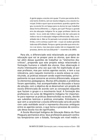 A gente pegou a escola com quase 15 anos que existia de Es-
           cola Santo Antônio, sem ser escola indígena, era a escola mu-
           nicipal. Então o que é que vai acontecer, quando a gente che-
           gou na escola foi um baque para os alunos ter que trabalhar
           dessa forma diferente. [...] Agora, por quê? Porque o grande
           erro da educação indígena foi se jogar professor dentro da
           escola – ta aí, vocês são índios e agora vão dar aula para os
           índios e isso aí é educação indígena diferenciada. Mas, na re-
           alidade não é. Não se foi pensado num projeto de educação.
           Então, o erro começa a partir daí – o que vai acabar gerando
           toda essa diﬁculdade. Porque a gente percebe que entra alu-
           no e sai aluno, mas esse povo acaba não se engajando num
           processo, dentro da luta (Eduardo12 – novembro de 2005).

    Para ele, o diferenciado está relacionado ao projeto de
educação que vai se propor para os alunos, que deve es-
tar além dessas questões de trabalhar os “elementos dia-
críticos”, propondo que este projeto esteja relacionado à
formação humana e cidadã dos alunos. Essa observação é
muito interessante uma vez que não foi explicitada só por
esse professor, mas por outros agentes sociais, e tem a sua
relevância, pois naquele momento a escola estava se cons-
tituindo, as práticas estavam sendo experimentadas, princi-
palmente no que concerne ao ensino diferenciado, enquan-
to elementos pedagógicos. Muitas diﬁculdades e problemas
foram apontados, mas acompanhados de discussão e busca
de solução, com o objetivo de se desenvolver um projeto de
escola diferenciada de acordo com as concepções daqueles
que faziam o grupo e o movimento local. A formação dos
professores no curso de Magistério Indígena foi importan-
te para repensar as práticas desenvolvidas na escola, devido
aos subsídios teóricos e práticos ensinados. Entretanto, o
que vem a caracterizar a escola diferenciada varia de acordo
com cada realidade social e representa discursos ambíguos
entre os agentes sociais, o que torna o processo de constru-
ção dessa escola rico de signiﬁcados.
    A Escola Municipal Indígena de Educação Básica do Povo
Pitaguary permanece ativa. Seus professores possuem contra-
tos temporários com o Estado, formação em nível médio e



           NA MATA DO SABIÁ: CONTRIBUIÇÕES SOBRE A PRESENÇA INDÍGENA NO CEARÁ – 359
 