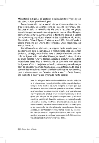 Magistério Indígena; os gestores e o pessoal de serviços gerais
são contratados pelo Município.
   Posteriormente, foi se construindo novas escolas em ou-
tras localidades. De acordo com as falas de lideranças, pro-
fessores e pais, a necessidade de outras escolas no grupo
aconteceu porque o número de pessoas que se identiﬁcavam
como índios estava aumentando, e também porque a Escola
do Povo Pitaguary ﬁcava distante das localidades do Horto
Florestal e Olho d’Água. Portanto, em 2001, foi ediﬁcada a
Escola Indígena de Ensino Diferenciado Chuy, localizada no
Horto Florestal.
   Considerando os discursos, a origem desta escola ocorreu
basicamente pela organização e mobilização das lideranças
políticas, ou seja, tudo indica que o desejo de se ter uma es-
cola indígena veio mais das lideranças. Jeová,13 atual diretor
de duas escolas (Chuy e Itaara), passou a discutir com outros
moradores desta área a necessidade de construir mais escolas
indígenas. Com o projeto efetivado, ele começou a dialogar
com os pais sobre a importância da escola diferenciada para a
comunidade e sobre a matrícula de seus ﬁlhos na nova escola,
pois todos estavam em “escolas de brancos”14. Desta forma,
ele explicita o que vai ser ensinado nesta escola:

                  A Escola indígena tem como missão educar, ensinar, tudo que
                  se precisa ensinar numa instituição escolar, mas ela também
                  tem por meta mostrar ao aluno indígena as leis do país que
                  diz respeito ao índio, e mostrar pra eles a história da sua ter-
                  ra, a história do seu povo, mostrar pra eles os artesanatos que
                  o povo produzia, produz e vai conseguir produzir, se Deus
                  quiser, pra sempre; vai ter que mostrar pra eles a questão da
                  medicina tradicional. Os pajés, o cacique, os mais velhos vão
                  adentrar as escolas, vão trazer pra eles as histórias que eles
                  não conhecem, fortalecer dentro deles a idéia do eu Pitagua-
                  ry, eu conhecedor da minha história, eu conhecedor do meu
                  passado, eu conhecedor do meu tronco étnico, eu conhece-
                  dor de tudo o que diz respeito à história do meu povo. E para
                  que isso aconteça, a escola vai estar presente [...] (Jeová – en-
                  trevista concedida em novembro de 2006).




360 – FLÁVIA ALVES DE SOUSA
 