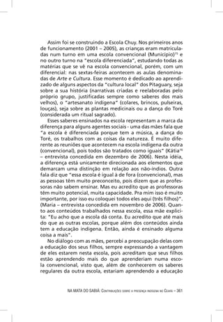 Assim foi se construindo a Escola Chuy. Nos primeiros anos
de funcionamento (2001 – 2005), as crianças eram matricula-
das num turno em uma escola convencional (Município)15 e
no outro turno na “escola diferenciada”, estudando todas as
matérias que se vê na escola convencional, porém, com um
diferencial: nas sextas-feiras acontecem as aulas denomina-
das de Arte e Cultura. Esse momento é dedicado ao aprendi-
zado de alguns aspectos da “cultura local” dos Pitaguary, seja
sobre a sua história (narrativas criadas e reelaboradas pelo
próprio grupo, justiﬁcadas sempre como saberes dos mais
velhos), o “artesanato indígena” (colares, brincos, pulseiras,
louças), seja sobre as plantas medicinais ou a dança do Toré
(considerada um ritual sagrado).
    Esses saberes ensinados na escola representam a marca da
diferença para alguns agentes sociais - uma das mães fala que
“a escola é diferenciada porque tem a música, a dança do
Toré, os trabalhos com as coisas da natureza. É muito dife-
rente as reuniões que acontecem na escola indígena da outra
(convencional), pois todos são tratados como iguais” (Kátia16
– entrevista concedida em dezembro de 2006). Nesta idéia,
a diferença está unicamente direcionada aos elementos que
demarcam uma distinção em relação aos não-índios. Outra
fala diz que “essa escola é igual à de fora (convencional), mas
as pessoas têm muito preconceito, pois dizem que as profes-
soras não sabem ensinar. Mas eu acredito que as professoras
têm muito potencial, muita capacidade. Pra mim isso é muito
importante, por isso eu coloquei todos eles aqui (três ﬁlhos)”.
(Maria – entrevista concedida em novembro de 2006). Quan-
to aos conteúdos trabalhados nessa escola, essa mãe explici-
ta: “Eu acho que a escola dá conta. Eu acredito que até mais
do que as outras escolas, porque além dos conteúdos ainda
tem a educação indígena. Então, ainda é ensinado alguma
coisa a mais”.
    No diálogo com as mães, percebi a preocupação delas com
a educação dos seus ﬁlhos, sempre expressando a vantagem
de eles estarem nesta escola, pois acreditam que seus ﬁlhos
estão aprendendo mais do que aprenderiam numa esco-
la convencional, visto que, além de conhecerem os saberes
regulares da outra escola, estariam aprendendo a educação


            NA MATA DO SABIÁ: CONTRIBUIÇÕES SOBRE A PRESENÇA INDÍGENA NO CEARÁ – 361
 