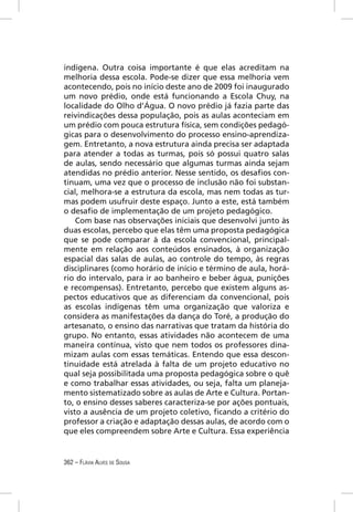indígena. Outra coisa importante é que elas acreditam na
melhoria dessa escola. Pode-se dizer que essa melhoria vem
acontecendo, pois no início deste ano de 2009 foi inaugurado
um novo prédio, onde está funcionando a Escola Chuy, na
localidade do Olho d’Água. O novo prédio já fazia parte das
reivindicações dessa população, pois as aulas aconteciam em
um prédio com pouca estrutura física, sem condições pedagó-
gicas para o desenvolvimento do processo ensino-aprendiza-
gem. Entretanto, a nova estrutura ainda precisa ser adaptada
para atender a todas as turmas, pois só possui quatro salas
de aulas, sendo necessário que algumas turmas ainda sejam
atendidas no prédio anterior. Nesse sentido, os desaﬁos con-
tinuam, uma vez que o processo de inclusão não foi substan-
cial, melhora-se a estrutura da escola, mas nem todas as tur-
mas podem usufruir deste espaço. Junto a este, está também
o desaﬁo de implementação de um projeto pedagógico.
    Com base nas observações iniciais que desenvolvi junto às
duas escolas, percebo que elas têm uma proposta pedagógica
que se pode comparar à da escola convencional, principal-
mente em relação aos conteúdos ensinados, à organização
espacial das salas de aulas, ao controle do tempo, às regras
disciplinares (como horário de início e término de aula, horá-
rio do intervalo, para ir ao banheiro e beber água, punições
e recompensas). Entretanto, percebo que existem alguns as-
pectos educativos que as diferenciam da convencional, pois
as escolas indígenas têm uma organização que valoriza e
considera as manifestações da dança do Toré, a produção do
artesanato, o ensino das narrativas que tratam da história do
grupo. No entanto, essas atividades não acontecem de uma
maneira contínua, visto que nem todos os professores dina-
mizam aulas com essas temáticas. Entendo que essa descon-
tinuidade está atrelada à falta de um projeto educativo no
qual seja possibilitada uma proposta pedagógica sobre o quê
e como trabalhar essas atividades, ou seja, falta um planeja-
mento sistematizado sobre as aulas de Arte e Cultura. Portan-
to, o ensino desses saberes caracteriza-se por ações pontuais,
visto a ausência de um projeto coletivo, ﬁcando a critério do
professor a criação e adaptação dessas aulas, de acordo com o
que eles compreendem sobre Arte e Cultura. Essa experiência


362 – FLÁVIA ALVES DE SOUSA
 