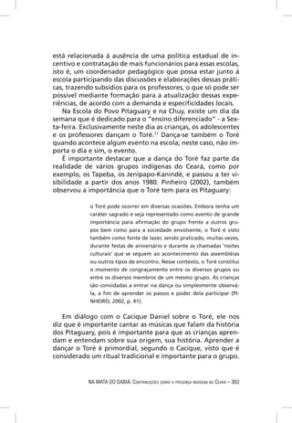 está relacionada à ausência de uma política estadual de in-
centivo e contratação de mais funcionários para essas escolas,
isto é, um coordenador pedagógico que possa estar junto à
escola participando das discussões e elaborações dessas práti-
cas, trazendo subsídios para os professores, o que só pode ser
possível mediante formação para a atualização dessas expe-
riências, de acordo com a demanda e especiﬁcidades locais.
    Na Escola do Povo Pitaguary e na Chuy, existe um dia da
semana que é dedicado para o “ensino diferenciado” - a Sex-
ta-feira. Exclusivamente neste dia as crianças, os adolescentes
e os professores dançam o Toré.17 Dança-se também o Toré
quando acontece algum evento na escola; neste caso, não im-
porta o dia e sim, o evento.
    É importante destacar que a dança do Toré faz parte da
realidade de vários grupos indígenas do Ceará, como por
exemplo, os Tapeba, os Jenipapo-Kanindé, e passou a ter vi-
sibilidade a partir dos anos 1980. Pinheiro (2002), também
observou a importância que o Toré tem para os Pitaguary:

            o Toré pode ocorrer em diversas ocasiões. Embora tenha um
            caráter sagrado e seja representado como evento de grande
            importância para aﬁrmação do grupo frente a outros gru-
            pos bem como para a sociedade envolvente, o Toré é visto
            também como fonte de lazer, sendo praticado, muitas vezes,
            durante festas de aniversário e durante as chamadas ‘noites
            culturais’ que se seguem ao acontecimento das assembléias
            ou outros tipos de encontro. Nesse contexto, o Toré constitui
            o momento de congraçamento entre os diversos grupos ou
            entre os diversos membros de um mesmo grupo. As crianças
            são convidadas a entrar na dança ou simplesmente observá-
            la, a ﬁm de aprender os passos e poder dela participar (PI-
            NHEIRO, 2002, p. 41).


   Em diálogo com o Cacique Daniel sobre o Toré, ele nos
diz que é importante cantar as músicas que falam da história
dos Pitaguary, pois é importante para que as crianças apren-
dam e entendam sobre sua origem, sua história. Aprender a
dançar o Toré é primordial, segundo o Cacique, visto que é
considerado um ritual tradicional e importante para o grupo.


            NA MATA DO SABIÁ: CONTRIBUIÇÕES SOBRE A PRESENÇA INDÍGENA NO CEARÁ – 363
 