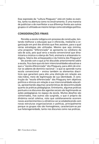 Essa expressão da “cultura Pitaguary” está em todos os even-
tos, tanto na abertura como no encerramento. É uma maneira
de publicizar e de manifestar a sua diferença frente aos outros
grupos e é utilizada ao mesmo tempo como estratégia política.


CONSIDERAÇÕES FINAIS

    Percebo a escola indígena em processo de construção, ten-
tando melhorar a educação que é oferecida, mediante a or-
ganização em prol dos direitos que lhes assistem, para o qual
várias estratégias são utilizadas. Mesmo que seja mínima,
uma proposta “diferenciada” se apresenta no cotidiano da
sala de aula, pois qual seria a escola convencional que dina-
mizaria a música e a dança do Toré, ensinaria o artesanato in-
dígena, falaria dos antepassados e da história dos Pitaguary?
    De acordo com o que já foi discutido anteriormente sobre
a escola, ﬁca claro que ela tem intencionalidades educativas e
que a “escola diferenciada” dos Pitaguary, para além de ensi-
nar os saberes de domínio nacional – o que se aprende numa
escola convencional – ensina também os elementos diacrí-
ticos que garantem para eles uma distinção em relação aos
não-índios, meio de legitimação de sua identidade. A cons-
trução da “escola diferenciada” dos Pitaguary tem objetivos
políticos e étnicos em relação à sua intencionalidade educati-
va, apresentando algumas características de descontinuidade
quanto às práticas pedagógicas. Entretanto, algumas práticas
pontuais e os discursos dos agentes sociais vão legitimando as
ações pedagógicas no espaço da escola. Muitos desaﬁos são
contornados, mas outros vão surgindo, o que é próprio da
dinâmica social coletiva, visto que cotidianamente ocorrem
novos acontecimentos e a dinâmica vai se estabelecendo com
novas estruturas organizacionais e políticas, principalmente
porque os grupos não são homogêneos, caracterizam-se por
sua heterogeneidade, tanto nos discursos como nas práticas.




364 – FLÁVIA ALVES DE SOUSA
 