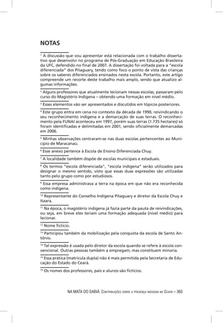 NOTAS
1
  A discussão que vou apresentar está relacionada com o trabalho disserta-
tivo que desenvolvi no programa de Pós-Graduação em Educação Brasileira
da UFC, defendido no ﬁnal de 2007. A dissertação foi voltada para a “escola
diferenciada” dos Pitaguary, tendo como foco o ponto de vista das crianças
sobre os saberes diferenciados ensinados nesta escola. Portanto, este artigo
compreende um recorte deste trabalho mais amplo, sendo que atualizo al-
gumas informações.
2
 Alguns professores que atualmente lecionam nessas escolas, passaram pelo
curso do Magistério Indígena – obtendo uma formação em nível médio.
3
    Esses elementos vão ser apresentados e discutidos em tópicos posteriores.
4
 Este grupo entra em cena no contexto da década de 1990, reivindicando o
seu reconhecimento indígena e a demarcação de suas terras. O reconheci-
mento pela FUNAI aconteceu em 1997, porém suas terras (1.735 hectares) só
foram identiﬁcadas e delimitadas em 2001, sendo oﬁcialmente demarcadas
em 2006.
5
  Minhas observações centraram-se nas duas escolas pertencentes ao Muni-
cípio de Maracanaú.
6
    Esse anexo pertence à Escola de Ensino Diferenciada Chuy.
7
    A localidade também dispõe de escolas municipais e estaduais.
8
  Os termos “escola diferenciada”, “escola indígena” serão utilizados para
designar o mesmo sentido, visto que essas duas expressões são utilizadas
tanto pelo grupo como por estudiosos.
9
 Essa empresa administrava a terra na época em que não era reconhecida
como indígena.
10
   Representante do Conselho Indígena Pitaguary e diretor da Escola Chuy e
Itaara.
11
   Na época, o magistério indígena já fazia parte da pauta de reivindicações,
ou seja, em breve eles teriam uma formação adequada (nível médio) para
lecionar.
12
     Nome ﬁctício.
13
  Participou também da mobilização pela conquista da escola de Santo An-
tônio.
14
   Tal expressão é usada pelo diretor da escola quando se refere à escola con-
vencional. Outras pessoas também a empregam, mas constituem minoria.
15
   Essa prática (matrícula dupla) não é mais permitida pela Secretaria de Edu-
cação do Estado do Ceará.
16
     Os nomes dos professores, pais e alunos são ﬁctícios.




                 NA MATA DO SABIÁ: CONTRIBUIÇÕES SOBRE A PRESENÇA INDÍGENA NO CEARÁ – 365
 