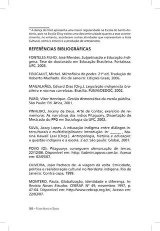 17
  A dança do Toré apresenta uma maior regularidade na Escola do Santo An-
tônio, pois na Escola Chuy existe uma descontinuidade quanto a esse aconte-
cimento, no entanto, acontecem outras atividades que representam a Aula
Cultural, como o ensino e a produção de artesanatos.

REFERÊNCIAS BIBLIOGRÁFICAS
FONTELES FILHO, José Mendes. Subjetivação e Educação Indí-
gena. Tese de doutorado em Educação Brasileira. Fortaleza:
UFC, 2003.

FOUCAULT, Michel. Microfísica do poder. 21ª ed. Tradução de
Roberto Machado. Rio de Janeiro: Edições Graal, 2006.

MAGALHÃES, Edvard Dias (Org.). Legislação indigenista bra-
sileira e normas correlatas. Brasília: FUNAI/DEDOC, 2002.

PARO, Vitor Henrique. Gestão democrática da escola pública.
São Paulo: Ed. Ática, 2001.

PINHEIRO, Joceny de Deus. Arte de Contar, exercício de re-
memorar. As narrativas dos índios Pitaguary. Dissertação de
Mestrado do PPG em Sociologia da UFC, 2002.

SILVA, Aracy Lopes. A educação indígena entre diálogos in-
terculturais e multidisciplinares: introdução. In: ______ , Ma-
rina Kawall Leal (Orgs.). Antropologia, história e educação:
a questão indígena e a escola. 2 ed. São paulo: Global, 2001.

POVO (O). Pitaguarys conseguem demarcação de terras;
22/12/06. Disponível em: http: //admin.opovo.com.br. Acesso
em: 02/05/07.

OLIVEIRA, João Pacheco de. A viagem da volta. Etnicidade,
política e reelaboração cultural no Nordeste indígena. Rio de
Janeiro: Contra capa, 1999.

MONTERO, Paula. Globalização, identidade e diferença. In:
Revista Novos Estudos. CEBRAP. Nº 49, novembro 1997, p.
47-64. Disponível em: http://www.cebrap.org.br/, Acesso em:
22/03/07.


366 – FLÁVIA ALVES DE SOUSA
 