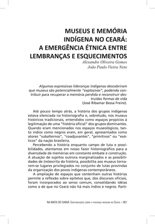 MUSEUS E MEMÓRIA
         INDÍGENA NO CEARÁ:
   A EMERGÊNCIA ÉTNICA ENTRE
 LEMBRANÇAS E ESQUECIMENTOS
                                           Alexandre Oliveira Gomes
                                              João Paulo Vieira Neto



       Algumas expressivas lideranças indígenas descobriram
que museus são potencialmente “explosivos”, podendo con-
 tribuir para recuperar a memória perdida e reconstruir des-
                                      truídas formas de vida
                                 (José Ribamar Bessa Freire).

    Até pouco tempo atrás, a história dos grupos indígenas
estava silenciada na historiograﬁa e, sobretudo, nos museus
históricos tradicionais, entendidos como espaços propícios à
legitimação de uma “história oﬁcial” dos grupos dominantes.
Quando eram mencionados nos espaços museológicos, tan-
to índios como negros eram, em geral, apresentados como
atores “subalternos”, “coadjuvantes”, “primitivos” ou “exó-
ticos” da nação brasileira.
    Percebendo a história enquanto campo de luta e possi-
bilidades, atentamos em nosso fazer historiográﬁco para a
diversidade de memórias em constante embate e construção.
A atuação de sujeitos outrora marginalizados e as possibili-
dades de (re)escrita da história, possibilita aos museus torna-
rem-se lugares privilegiados no conjunto de lutas provindas
da organização dos povos indígenas contemporâneos.
    A ampliação de espaços que contenham outras histórias
permite a reﬂexão sobre epítetos que, dos discursos oﬁciais,
foram incorporados ao senso comum, consolidando idéias
como a de que no Ceará não há mais índios e negros. Parti-



            NA MATA DO SABIÁ: CONTRIBUIÇÕES SOBRE A PRESENÇA INDÍGENA NO CEARÁ – 367
 