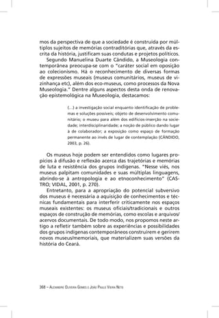 mos da perspectiva de que a sociedade é construída por múl-
tiplos sujeitos de memórias contraditórias que, através da es-
crita da história, justiﬁcam suas condutas e projetos políticos.
    Segundo Manuelina Duarte Cândido, a Museologia con-
temporânea preocupa-se com o “caráter social em oposição
ao colecionismo. Há o reconhecimento de diversas formas
de expressões museais (museus comunitários, museus de vi-
zinhança etc), além dos eco-museus, como processos da Nova
Museologia.” Dentre alguns aspectos desta onda de renova-
ção epistemológica na Museologia, destacamos:

                  (…) a investigação social enquanto identiﬁcação de proble-
                  mas e soluções possíveis; objeto de desenvolvimento comu-
                  nitário; o museu para além dos edifícios-inserção na socie-
                  dade; interdisciplinaridade; a noção de público dando lugar
                  à de colaborador; a exposição como espaço de formação
                  permanente ao invés de lugar de contemplação (CÂNDIDO,
                  2003, p. 26).


   Os museus hoje podem ser entendidos como lugares pro-
pícios à difusão e reﬂexão acerca das trajetórias e memórias
de luta e resistência dos grupos indígenas. “Nesse viés, nos
museus palpitam comunidades e suas múltiplas linguagens,
abrindo-se à antropologia e ao etnoconhecimento” (CAS-
TRO; VIDAL, 2001, p. 270).
   Entretanto, para a apropriação do potencial subversivo
dos museus é necessária a aquisição de conhecimentos e téc-
nicas fundamentais para interferir criticamente nos espaços
museais existentes: os museus oﬁciais/tradicionais e outros
espaços de construção de memórias, como escolas e arquivos/
acervos documentais. De todo modo, nos propomos neste ar-
tigo a reﬂetir também sobre as experiências e possibilidades
dos grupos indígenas contemporâneos construírem e gerirem
novos museus/memoriais, que materializem suas versões da
história do Ceará.




368 – ALEXANDRE OLIVEIRA GOMES E JOÃO PAULO VIEIRA NETO
 