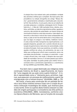 A coleção lítica é de notável valor, pela variedade e raridade
                  dos utensílios e efeitos que a compõem. Na maior parte, têm
                  procedência na coleção etnográﬁca do antigo “Museu Ro-
                  cha”, pacientemente coletados e classiﬁcados pelo naturalis-
                  ta Prof. Dias da Rocha. A outra parte, deve-se ao trabalho de
                  acuradas pesquisas e cuidadosa catalogação do Dr. Pompeu
                  Sobrinho, (…). Mais de 1.200 machados líticos, rebolos, amu-
                  letos, cachimbos, ao lado de originalíssimos pilões, igaçabas e
                  camucins, dão sentido de austeridade e ao mesmo tempo de
                  reminiscência histórica a esta Sala evocativa. Cada objeto tes-
                  temunha a vida árdua e natural dos nossos antepassados das
                  selvas, e cada um de nós sente dentro de si a força dessa raça,
                  que nos legou no sangue e nos hábitos, indeléveis marcas.
                  A visita à Sala do Índio transporta-nos espiritualmente a um
                  passado eloqüente, gravado com o sainete vibrante da acul-
                  turação da gente branca nesta área da nacionalidade, então
                  em plena formação. Como que assistimos, em desﬁle, a todos
                  aqueles conﬂitos de cultura, de sentimentos, de sexo e de
                  idéias que conﬁguraram aﬁnal nosso cruzamento rácico nas
                  suas bases mais profundas – o europeu e o ameríndio – a que
                  o negro africano deu, mais tarde, o têmpero das suas quali-
                  dades de mansidão e ternura. É um belo passeio que realiza-
                  mos pelas ‘alamêdas’ da pedra polida’ para melhor ﬁrmar o
                  contraste entre o primitivismo espontâneo e o cientiﬁcismo
                  de hoje (GIRÃO apud OLIVEIRA, 2009, p.74).


         Fica bem claro o papel destinado aos indígenas nesta
construção histórica do Brasil e, especiﬁcamente, do Ceará.
Há “uma negação de sua ação como sujeito histórico”. O ín-
dio é representado como o “elemento puro, primitivo, ingê-
nuo, que passa por um processo de melhoramento a partir da
miscigenação com o homem branco” (OLIVEIRA, 2009, p. 75).
    No Ceará, a busca pela construção de um panteão de he-
róis e seus feitos notáveis tomava corpo com a criação da pri-
meira instituição museológica do estado, que chamava para
si esta tarefa. Entre os sujeitos desta história estavam os cida-
dãos de origem portuguesa e os brasileiros da elite política e
econômica (HOLANDA, 2005). Constatamos, conforme ensi-
na Ulpiano Bezerra de Menezes, que as funções de evocação



370 – ALEXANDRE OLIVEIRA GOMES E JOÃO PAULO VIEIRA NETO
 