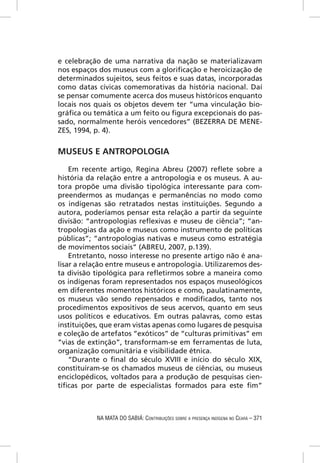 e celebração de uma narrativa da nação se materializavam
nos espaços dos museus com a gloriﬁcação e heroicização de
determinados sujeitos, seus feitos e suas datas, incorporadas
como datas cívicas comemorativas da história nacional. Daí
se pensar comumente acerca dos museus históricos enquanto
locais nos quais os objetos devem ter “uma vinculação bio-
gráﬁca ou temática a um feito ou ﬁgura excepcionais do pas-
sado, normalmente heróis vencedores” (BEZERRA DE MENE-
ZES, 1994, p. 4).


MUSEUS E ANTROPOLOGIA

    Em recente artigo, Regina Abreu (2007) reﬂete sobre a
história da relação entre a antropologia e os museus. A au-
tora propõe uma divisão tipológica interessante para com-
preendermos as mudanças e permanências no modo como
os indígenas são retratados nestas instituições. Segundo a
autora, poderíamos pensar esta relação a partir da seguinte
divisão: “antropologias reﬂexivas e museu de ciência”; “an-
tropologias da ação e museus como instrumento de políticas
públicas”; “antropologias nativas e museus como estratégia
de movimentos sociais” (ABREU, 2007, p.139).
    Entretanto, nosso interesse no presente artigo não é ana-
lisar a relação entre museus e antropologia. Utilizaremos des-
ta divisão tipológica para reﬂetirmos sobre a maneira como
os indígenas foram representados nos espaços museológicos
em diferentes momentos históricos e como, paulatinamente,
os museus vão sendo repensados e modiﬁcados, tanto nos
procedimentos expositivos de seus acervos, quanto em seus
usos políticos e educativos. Em outras palavras, como estas
instituições, que eram vistas apenas como lugares de pesquisa
e coleção de artefatos “exóticos” de “culturas primitivas” em
“vias de extinção”, transformam-se em ferramentas de luta,
organização comunitária e visibilidade étnica.
    “Durante o ﬁnal do século XVIII e início do século XIX,
constituíram-se os chamados museus de ciências, ou museus
enciclopédicos, voltados para a produção de pesquisas cien-
tíﬁcas por parte de especialistas formados para este ﬁm”



           NA MATA DO SABIÁ: CONTRIBUIÇÕES SOBRE A PRESENÇA INDÍGENA NO CEARÁ – 371
 