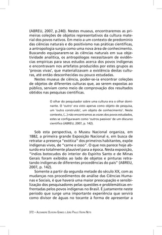 (ABREU, 2007, p.240). Nestes museus, encontraremos as pri-
meiras coleções de objetos representativos da cultura mate-
rial dos povos nativos. Em meio a um contexto de predomínio
das ciências naturais e do positivismo nas práticas cientíﬁcas,
a antropologia surgia como uma nova área de conhecimento.
Buscando equipararem-se às ciências naturais em sua obje-
tividade analítica, os antropólogos necessitavam de evidên-
cias empíricas para seus estudos acerca dos povos indígenas
e encontravam nos artefatos produzidos por estes grupos as
‘provas vivas’, que materializavam a existência destas cultu-
ras, até então desconhecidas ou pouco estudadas.
    Nestes museus de ciência, poder-se-ia encontrar coleções
de objetos de diferentes culturas que, ao serem expostas ao
público, serviam como meio de comprovação dos resultados
obtidos nas pesquisas cientíﬁcas.

                  O olhar do pesquisador sobre uma cultura era o olhar domi-
                  nante. O ‘outro’ era visto apenas como objeto de pesquisa,
                  um ‘outro construído’, um objeto de conhecimento’. Neste
                  contexto, (...) não encontramos as vozes dos povos estudados,
                  estes se conﬁguravam como ‘outros passivos’ de um discurso
                  cientíﬁco (ABREU, 2007, p. 142).


    Sob esta perspectiva, o Museu Nacional organiza, em
1882, a primeira grande Exposição Nacional e, em busca de
retratar a presença “exótica” dos primeiros habitantes, expõe
indígenas vivos, de “carne e osso”. O que nos parece hoje ab-
surdo era totalmente plausível para a época. Nesta exposição,
“índios botocudos do interior do Espírito Santo e de Minas
Gerais foram exibidos ao lado de objetos e pinturas retra-
tando indígenas de diferentes procedências do país” (ABREU,
2007, p. 142).
    Somente a partir da segunda metade do século XX, com as
mudanças nos procedimentos de análise das Ciências Huma-
nas e Sociais, é que haverá uma maior preocupação e sensibi-
lização dos pesquisadores pelas questões e problemáticas en-
frentadas pelos povos indígenas no Brasil. É justamente neste
período que surge uma importante experiência que servirá
como divisor de águas no tocante à forma de apresentar a


372 – ALEXANDRE OLIVEIRA GOMES E JOÃO PAULO VIEIRA NETO
 