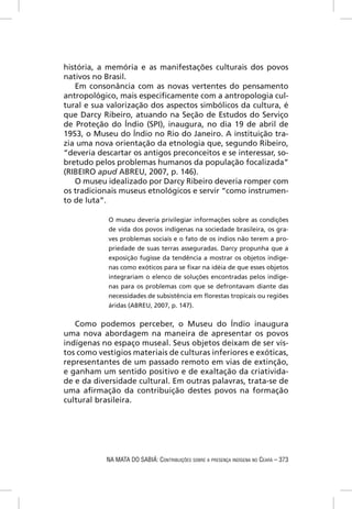história, a memória e as manifestações culturais dos povos
nativos no Brasil.
   Em consonância com as novas vertentes do pensamento
antropológico, mais especiﬁcamente com a antropologia cul-
tural e sua valorização dos aspectos simbólicos da cultura, é
que Darcy Ribeiro, atuando na Seção de Estudos do Serviço
de Proteção do Índio (SPI), inaugura, no dia 19 de abril de
1953, o Museu do Índio no Rio do Janeiro. A instituição tra-
zia uma nova orientação da etnologia que, segundo Ribeiro,
“deveria descartar os antigos preconceitos e se interessar, so-
bretudo pelos problemas humanos da população focalizada”
(RIBEIRO apud ABREU, 2007, p. 146).
   O museu idealizado por Darcy Ribeiro deveria romper com
os tradicionais museus etnológicos e servir “como instrumen-
to de luta”.

            O museu deveria privilegiar informações sobre as condições
            de vida dos povos indígenas na sociedade brasileira, os gra-
            ves problemas sociais e o fato de os índios não terem a pro-
            priedade de suas terras asseguradas. Darcy propunha que a
            exposição fugisse da tendência a mostrar os objetos indíge-
            nas como exóticos para se ﬁxar na idéia de que esses objetos
            integrariam o elenco de soluções encontradas pelos indíge-
            nas para os problemas com que se defrontavam diante das
            necessidades de subsistência em ﬂorestas tropicais ou regiões
            áridas (ABREU, 2007, p. 147).


   Como podemos perceber, o Museu do Índio inaugura
uma nova abordagem na maneira de apresentar os povos
indígenas no espaço museal. Seus objetos deixam de ser vis-
tos como vestígios materiais de culturas inferiores e exóticas,
representantes de um passado remoto em vias de extinção,
e ganham um sentido positivo e de exaltação da criativida-
de e da diversidade cultural. Em outras palavras, trata-se de
uma aﬁrmação da contribuição destes povos na formação
cultural brasileira.




            NA MATA DO SABIÁ: CONTRIBUIÇÕES SOBRE A PRESENÇA INDÍGENA NO CEARÁ – 373
 