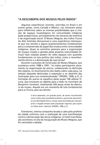 “A DESCOBERTA DOS MUSEUS PELOS ÍNDIOS”

    Algumas experiências recentes, ocorridas no Brasil e em
outros países, como Canadá e México, nos fornecem pistas
para reﬂetirmos sobre as imensas possibilidades que a cria-
ção de espaços museológicos em comunidades indígenas
pode proporcionar, principalmente nos terrenos da memória
e da organização social. O Museu Maguta, dos índios Ticuna
do Alto Solimões (Amazonas) é uma experiência interessan-
te que nos remete a alguns questionamentos fundamentais
para a compreensão do papel dos museus entre comunidades
indígenas. Quais os caminhos possíveis para a organização
de museus criados e geridos pelas próprias comunidades ét-
nicas? Que relações podem ter estes espaços com questões
fundamentais na luta política dos índios, como o reconheci-
mento étnico e a demarcação de suas terras?
    Durante o processo de construção do Museu Maguta, que
aconteceu entre 1988 e 1991, “os índios participaram ativa-
mente na organização do acervo, colaborando na deﬁnição
dos objetos, no levantamento dos dados sobre cada peça, na
seleção daquelas destinadas à exposição e no desenho das
ilustrações para sua contextualização” (FREIRE, 1998, p.7). A
formação do acervo se espalhou pelas quase 100 aldeias Ti-
cuna, que enviavam os objetos para a sede no município de
Benjamim Constant, totalizando 420 peças antes da abertu-
ra do museu. Aquele era um momento de luta fundamental
para os Ticuna, pois seu direito

                  à terra dependia, em grande parte, de serem reconhecidos
                  como índios pela sociedade brasileira, assumindo plenamen-
                  te sua identidade étnica, muitas vezes escondida por eles pró-
                  prios e negada sempre pela população regional, para quem
                  os índios eram ‘caboclos’ (FREIRE, 1998, p.7).


    Entretanto, intensa campanha levada a cabo pelo prefeito
da cidade culminou com a realização de uma manifestação
contra a demarcação das terras indígenas. A hostil manifesta-
ção aconteceu no dia da inauguração do Museu Maguta, que
foi cancelada e adiada.


374 – ALEXANDRE OLIVEIRA GOMES E JOÃO PAULO VIEIRA NETO
 
