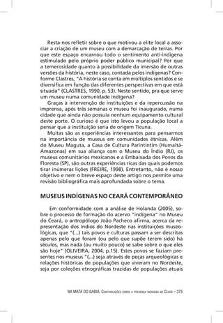 Resta-nos reﬂetir sobre o que motivou a elite local a asso-
ciar a criação de um museu com a demarcação de terras. Por
que este espaço encarnou todo o sentimento anti-indígena
estimulado pelo próprio poder público municipal? Por que
a temerosidade quanto à possibilidade da imersão de outras
versões da história, neste caso, contada pelos indígenas? Con-
forme Clastres, “A história se conta em múltiplos sentidos e se
diversiﬁca em função das diferentes perspectivas em que está
situada” (CLASTRES, 1990, p. 53). Neste sentido, pra que serve
um museu numa comunidade indígena?
    Graças à intervenção de instituições e da repercussão na
imprensa, após três semanas o museu foi inaugurado, numa
cidade que ainda não possuía nenhum equipamento cultural
deste porte. O curioso é que isto levou a população local a
pensar que a instituição seria de origem Ticuna.
    Muitas são as experiências interessantes para pensarmos
na importância de museus em comunidades étnicas. Além
do Museu Maguta, a Casa de Cultura Parintintim (Humaitá-
Amazonas) em sua aliança com o Museu do Índio (RJ), os
museus comunitários mexicanos e a Embaixada dos Povos da
Floresta (SP), são outras experiências ricas das quais podemos
tirar inúmeras lições (FREIRE, 1998). Entretanto, não é nosso
objetivo e nem o breve espaço deste artigo nos permite uma
revisão bibliográﬁca mais aprofundada sobre o tema.


MUSEUS INDÍGENAS NO CEARÁ CONTEMPORÂNEO

    Em conformidade com a análise de Holanda (2005), so-
bre o processo de formação do acervo “indígena” no Museu
do Ceará, o antropólogo João Pacheco aﬁrma, acerca da re-
presentação dos índios do Nordeste nas instituições museo-
lógicas, que “(...) tais povos e culturas passam a ser descritas
apenas pelo que foram (ou pelo que supõe terem sido) há
séculos, mas nada (ou muito pouco) se sabe sobre o que eles
são hoje” (OLIVEIRA, 2004, p.15). Estes povos se faziam pre-
sentes nos museus “(...) seja através de peças arqueológicas e
relações históricas de populações que viveram no Nordeste,
seja por coleções etnográﬁcas trazidas de populações atuais



            NA MATA DO SABIÁ: CONTRIBUIÇÕES SOBRE A PRESENÇA INDÍGENA NO CEARÁ – 375
 