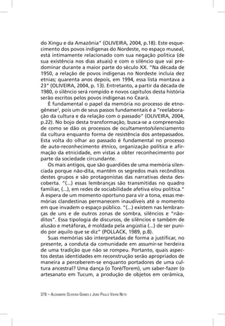 do Xingu e da Amazônia” (OLIVEIRA, 2004, p.18). Este esque-
cimento dos povos indígenas do Nordeste, no espaço museal,
está intimamente relacionado com sua negação política (de
sua existência nos dias atuais) e com o silêncio que vai pre-
dominar durante a maior parte do século XX. “Na década de
1950, a relação de povos indígenas no Nordeste incluía dez
etnias; quarenta anos depois, em 1994, essa lista montava a
23” (OLIVEIRA, 2004, p. 13). Entretanto, a partir da década de
1980, o silêncio será rompido e novos capítulos desta história
serão escritos pelos povos indígenas no Ceará.
   É fundamental o papel da memória no processo de etno-
gênese2, pois um de seus passos fundamentais é a “reelabora-
ção da cultura e da relação com o passado” (OLIVEIRA, 2004,
p.22). No bojo desta transformação, busca-se a compreensão
de como se dão os processos de ocultamento/silenciamento
da cultura enquanto forma de resistência dos antepassados.
Esta volta do olhar ao passado é fundamental no processo
de auto-reconhecimento étnico, organização política e aﬁr-
mação da etnicidade, em vistas a obter reconhecimento por
parte da sociedade circundante.
   Os mais antigos, que são guardiões de uma memória silen-
ciada porque não-dita, mantêm os segredos mais recônditos
destes grupos e são protagonistas das narrativas desta des-
coberta. “(...) essas lembranças são transmitidas no quadro
familiar, (...), em redes de sociabilidade afetiva e/ou política.”
À espera de um momento oportuno para vir a tona, essas me-
mórias clandestinas permanecem inaudíveis até o momento
em que invadem o espaço público. “(...) existem nas lembran-
ças de uns e de outros zonas de sombra, silêncios e “não-
ditos”. Essa tipologia de discursos, de silêncios e também de
alusão e metáforas, é moldada pela angústia (...) de ser puni-
do por aquilo que se diz” (POLLACK, 1989, p.8).
   Suas memórias são interpretadas de forma a justiﬁcar, no
presente, a conduta da comunidade em assumir-se herdeira
de uma tradição que não se rompeu. Portanto, quais aspec-
tos destas identidades em reconstrução serão apropriados de
maneira a perceberem-se enquanto portadores de uma cul-
tura ancestral? Uma dança (o Toré/Torem), um saber-fazer (o
artesanato em Tucum, a produção de objetos em cerâmica,


376 – ALEXANDRE OLIVEIRA GOMES E JOÃO PAULO VIEIRA NETO
 