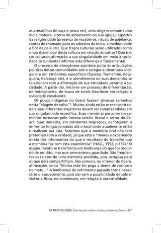 as armadilhas de caça e pesca etc), uma origem comum (uma
índia mateira, a terra do aldeamento ou sua igreja), aspectos
da religiosidade (presença de rezadeiras, rituais de pajelança,
cantos de chamado para os caboclos da mata, a mediunidade
à ﬂor da pele etc). Que traços culturais serão utilizados como
sinais diacríticos3 desta cultura em relação às outras? Que tra-
ços culturais aﬁrmarão a sua singularidade em meio à socie-
dade circundante? Aﬁrmar esta diferença é fundamental.
   O processo de etnogênese acontece junto às articulações
políticas destas comunidades sob a categoria identitária indí-
gena e em etnônimos especíﬁcos (Tapeba, Tremembé, Poty-
guara, Kalabaça etc), e o atendimento de suas demandas se
relacionam com a aﬁrmação de sua etnicidade perante a so-
ciedade. A partir daí, inicia-se um processo de diferenciação,
de redescoberta, de busca de sinais diacríticos em relação à
sociedade envolvente.
   Os povos indígenas no Ceará ﬁzeram diversos caminhos
nesta “viagem de volta”4. Muitos ainda estão se reencontran-
do e suas diferentes trajetórias devem ser compreendidas em
sua singularidade especíﬁca. Suas memórias percorreram ca-
minhos tortuosos pelo imenso sertão, litoral e serras do Ce-
ará. Suas moradas, em constantes migrações, os forçaram a
enfrentar longas jornadas até o local onde atualmente estão
e realizam sua luta. Sabemos que a memória oral não tem
pretensão com a verdade, já que esta é “menos a experiência
direta dos informantes do que o resultado do trabalho que
a memória faz com esta experiência” (HALL, 1992, p.157).5 O
esquecimento se transforma em lembrança do que foi proibi-
do de ser dito, mas que permaneceu guardado. São freqüen-
tes os relatos de uma memória proibida, pois perigosa para
os que dela compartilham. São comuns, no interior do Ceará,
aﬁrmações como “Minha mãe foi pega a dente de cachorro
no mato...” A lembrança do sofrimento passado torna neces-
sário o esquecimento, pois daí vem a possibilidade de sobre-
vivência física, no anonimato, em relação à ancestralidade.




            NA MATA DO SABIÁ: CONTRIBUIÇÕES SOBRE A PRESENÇA INDÍGENA NO CEARÁ – 377
 