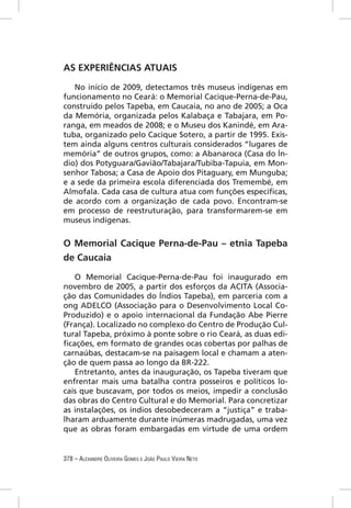 AS EXPERIÊNCIAS ATUAIS

   No início de 2009, detectamos três museus indígenas em
funcionamento no Ceará: o Memorial Cacique-Perna-de-Pau,
construído pelos Tapeba, em Caucaia, no ano de 2005; a Oca
da Memória, organizada pelos Kalabaça e Tabajara, em Po-
ranga, em meados de 2008; e o Museu dos Kanindé, em Ara-
tuba, organizado pelo Cacique Sotero, a partir de 1995. Exis-
tem ainda alguns centros culturais considerados “lugares de
memória” de outros grupos, como: a Abanaroca (Casa do Ín-
dio) dos Potyguara/Gavião/Tabajara/Tubiba-Tapuia, em Mon-
senhor Tabosa; a Casa de Apoio dos Pitaguary, em Munguba;
e a sede da primeira escola diferenciada dos Tremembé, em
Almofala. Cada casa de cultura atua com funções especíﬁcas,
de acordo com a organização de cada povo. Encontram-se
em processo de reestruturação, para transformarem-se em
museus indígenas.


O Memorial Cacique Perna-de-Pau – etnia Tapeba
de Caucaia

   O Memorial Cacique-Perna-de-Pau foi inaugurado em
novembro de 2005, a partir dos esforços da ACITA (Associa-
ção das Comunidades do Índios Tapeba), em parceria com a
ong ADELCO (Associação para o Desenvolvimento Local Co-
Produzido) e o apoio internacional da Fundação Abe Pierre
(França). Localizado no complexo do Centro de Produção Cul-
tural Tapeba, próximo à ponte sobre o rio Ceará, as duas edi-
ﬁcações, em formato de grandes ocas cobertas por palhas de
carnaúbas, destacam-se na paisagem local e chamam a aten-
ção de quem passa ao longo da BR-222.
   Entretanto, antes da inauguração, os Tapeba tiveram que
enfrentar mais uma batalha contra posseiros e políticos lo-
cais que buscavam, por todos os meios, impedir a conclusão
das obras do Centro Cultural e do Memorial. Para concretizar
as instalações, os índios desobedeceram a “justiça” e traba-
lharam arduamente durante inúmeras madrugadas, uma vez
que as obras foram embargadas em virtude de uma ordem


378 – ALEXANDRE OLIVEIRA GOMES E JOÃO PAULO VIEIRA NETO
 