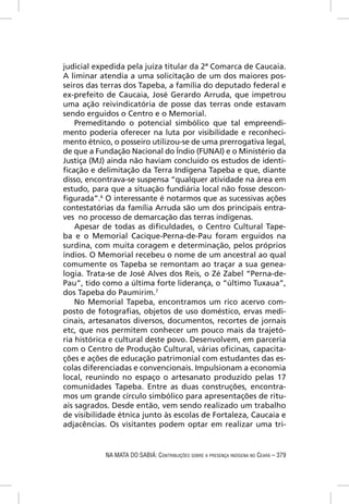 judicial expedida pela juíza titular da 2ª Comarca de Caucaia.
A liminar atendia a uma solicitação de um dos maiores pos-
seiros das terras dos Tapeba, a família do deputado federal e
ex-prefeito de Caucaia, José Gerardo Arruda, que impetrou
uma ação reivindicatória de posse das terras onde estavam
sendo erguidos o Centro e o Memorial.
    Premeditando o potencial simbólico que tal empreendi-
mento poderia oferecer na luta por visibilidade e reconheci-
mento étnico, o posseiro utilizou-se de uma prerrogativa legal,
de que a Fundação Nacional do Índio (FUNAI) e o Ministério da
Justiça (MJ) ainda não haviam concluído os estudos de identi-
ﬁcação e delimitação da Terra Indígena Tapeba e que, diante
disso, encontrava-se suspensa “qualquer atividade na área em
estudo, para que a situação fundiária local não fosse descon-
ﬁgurada”.6 O interessante é notarmos que as sucessivas ações
contestatórias da família Arruda são um dos principais entra-
ves no processo de demarcação das terras indígenas.
    Apesar de todas as diﬁculdades, o Centro Cultural Tape-
ba e o Memorial Cacique-Perna-de-Pau foram erguidos na
surdina, com muita coragem e determinação, pelos próprios
índios. O Memorial recebeu o nome de um ancestral ao qual
comumente os Tapeba se remontam ao traçar a sua genea-
logia. Trata-se de José Alves dos Reis, o Zé Zabel “Perna-de-
Pau”, tido como a última forte liderança, o “último Tuxaua”,
dos Tapeba do Paumirim.7
    No Memorial Tapeba, encontramos um rico acervo com-
posto de fotograﬁas, objetos de uso doméstico, ervas medi-
cinais, artesanatos diversos, documentos, recortes de jornais
etc, que nos permitem conhecer um pouco mais da trajetó-
ria histórica e cultural deste povo. Desenvolvem, em parceria
com o Centro de Produção Cultural, várias oﬁcinas, capacita-
ções e ações de educação patrimonial com estudantes das es-
colas diferenciadas e convencionais. Impulsionam a economia
local, reunindo no espaço o artesanato produzido pelas 17
comunidades Tapeba. Entre as duas construções, encontra-
mos um grande círculo simbólico para apresentações de ritu-
ais sagrados. Desde então, vem sendo realizado um trabalho
de visibilidade étnica junto às escolas de Fortaleza, Caucaia e
adjacências. Os visitantes podem optar em realizar uma tri-


            NA MATA DO SABIÁ: CONTRIBUIÇÕES SOBRE A PRESENÇA INDÍGENA NO CEARÁ – 379
 