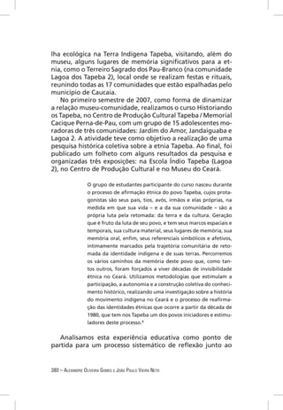 lha ecológica na Terra Indígena Tapeba, visitando, além do
museu, alguns lugares de memória signiﬁcativos para a et-
nia, como o Terreiro Sagrado dos Pau-Branco (na comunidade
Lagoa dos Tapeba 2), local onde se realizam festas e rituais,
reunindo todas as 17 comunidades que estão espalhadas pelo
município de Caucaia.
    No primeiro semestre de 2007, como forma de dinamizar
a relação museu-comunidade, realizamos o curso Historiando
os Tapeba, no Centro de Produção Cultural Tapeba / Memorial
Cacique Perna-de-Pau, com um grupo de 15 adolescentes mo-
radoras de três comunidades: Jardim do Amor, Jandaiguaba e
Lagoa 2. A atividade teve como objetivo a realização de uma
pesquisa histórica coletiva sobre a etnia Tapeba. Ao ﬁnal, foi
publicado um folheto com alguns resultados da pesquisa e
organizadas três exposições: na Escola Índio Tapeba (Lagoa
2), no Centro de Produção Cultural e no Museu do Ceará.

                  O grupo de estudantes participante do curso nasceu durante
                  o processo de aﬁrmação étnica do povo Tapeba, cujos prota-
                  gonistas são seus pais, tios, avós, irmãos e elas próprias, na
                  medida em que sua vida – e a da sua comunidade – são a
                  própria luta pela retomada: da terra e da cultura. Geração
                  que é fruto da luta de seu povo, e tem seus marcos espaciais e
                  temporais, sua cultura material, seus lugares de memória, sua
                  memória oral, enﬁm, seus referenciais simbólicos e afetivos,
                  intimamente marcados pela trajetória comunitária de reto-
                  mada da identidade indígena e de suas terras. Percorremos
                  os vários caminhos da memória deste povo que, como tan-
                  tos outros, foram forçados a viver décadas de invisibilidade
                  étnica no Ceará. Utilizamos metodologias que estimulam a
                  participação, a autonomia e a construção coletiva do conheci-
                  mento histórico, realizando uma investigação sobre a história
                  do movimento indígena no Ceará e o processo de reaﬁrma-
                  ção das identidades étnicas que ocorre a partir da década de
                  1980, que tem nos Tapeba um dos povos iniciadores e estimu-
                  ladores deste processo.8


   Analisamos esta experiência educativa como ponto de
partida para um processo sistemático de reﬂexão junto ao


380 – ALEXANDRE OLIVEIRA GOMES E JOÃO PAULO VIEIRA NETO
 
