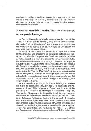 movimento indígena no Ceará acerca da importância da me-
mória e, mais especiﬁcamente, as implicações da construção
de espaços de memória sobre os processos de aﬁrmação e
reconhecimento étnico.


A Oca da Memória – etnias Tabajara e Kalabaça,
município de Poranga

   A Oca da Memória surgiu do esforço coletivo das etnias
Tabajara e Kalabaça de Poranga, em parceria com os educa-
dores do Projeto Historiando,9 que assessoraram o processo
de formação do acervo e de estruturação de um espaço de
memória local na comunidade.
   A partir de 2007, uma das linhas de atuação do Projeto
Historiando foi um programa de educação patrimonial jun-
to às comunidades indígenas no Ceará, no que diz respeito
às reﬂexões sobre a memória enquanto instrumento de luta,
materializada em ações de educação histórica nos espaços
educativos dos museus e fora deles. Iniciada junto aos Tapeba
de Caucaia e ampliada lentamente às outras etnias, culmi-
nou, em dezembro de 2008, com a ﬁnalização do processo de
construção da “Oca da Memória” – espaço museológico dos
índios Tabajara e Kalabaça de Poranga, que funciona anexo
à Escola Diferenciada Jardim das Oliveiras, numa sala que foi
a primeira sede do CIPO (Conselho Indígena de Poranga), sua
organização indígena.
   O processo de organização étnica em Poranga aconteceu
no início da década de 1990. Em 1994, foi realizada em Po-
ranga a I Assembléia Indígena no Ceará, reunindo as etnias
pioneiras no processo de aﬁrmação da etnicidade (Tapeba,
Tremembé, Pitaguary e Jenipapo-Kanindé) às que, naquele
momento, se levantavam enquanto índios do sertão (Taba-
jara, Kalabaça, Potiguara, Kariri, entre outros). O impulso
maior aconteceu a partir de 2000, quando iniciou a formação
do Conselho Indígena, registrado em 21/5/2001, entidade que
assumiu as reivindicações junto às autoridades para agilizar
os direitos garantidos na Constituição de 1988. Hoje, as etnias
em Poranga encontram-se organizadas no CIPO e, entre suas


            NA MATA DO SABIÁ: CONTRIBUIÇÕES SOBRE A PRESENÇA INDÍGENA NO CEARÁ – 381
 