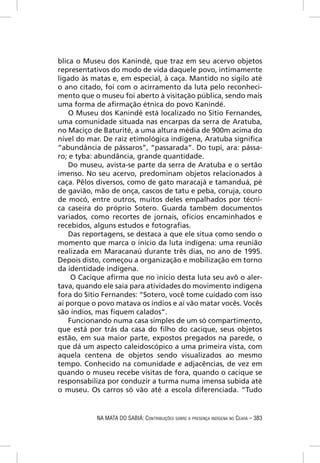 blica o Museu dos Kanindé, que traz em seu acervo objetos
representativos do modo de vida daquele povo, intimamente
ligado às matas e, em especial, à caça. Mantido no sigilo até
o ano citado, foi com o acirramento da luta pelo reconheci-
mento que o museu foi aberto à visitação pública, sendo mais
uma forma de aﬁrmação étnica do povo Kanindé.
    O Museu dos Kanindé está localizado no Sítio Fernandes,
uma comunidade situada nas encarpas da serra de Aratuba,
no Maciço de Baturité, a uma altura média de 900m acima do
nível do mar. De raiz etimológica indígena, Aratuba signiﬁca
“abundância de pássaros”, “passarada”. Do tupi, ara: pássa-
ro; e tyba: abundância, grande quantidade.
    Do museu, avista-se parte da serra de Aratuba e o sertão
imenso. No seu acervo, predominam objetos relacionados à
caça. Pêlos diversos, como de gato maracajá e tamanduá, pé
de gavião, mão de onça, cascos de tatu e peba, coruja, couro
de mocó, entre outros, muitos deles empalhados por técni-
ca caseira do próprio Sotero. Guarda também documentos
variados, como recortes de jornais, ofícios encaminhados e
recebidos, alguns estudos e fotograﬁas.
    Das reportagens, se destaca a que ele situa como sendo o
momento que marca o início da luta indígena: uma reunião
realizada em Maracanaú durante três dias, no ano de 1995.
Depois disto, começou a organização e mobilização em torno
da identidade indígena.
     O Cacique aﬁrma que no início desta luta seu avô o aler-
tava, quando ele saía para atividades do movimento indígena
fora do Sítio Fernandes: “Sotero, você tome cuidado com isso
aí porque o povo matava os índios e aí vão matar vocês. Vocês
são índios, mas ﬁquem calados”.
    Funcionando numa casa simples de um só compartimento,
que está por trás da casa do ﬁlho do cacique, seus objetos
estão, em sua maior parte, expostos pregados na parede, o
que dá um aspecto caleidoscópico a uma primeira vista, com
aquela centena de objetos sendo visualizados ao mesmo
tempo. Conhecido na comunidade e adjacências, de vez em
quando o museu recebe visitas de fora, quando o cacique se
responsabiliza por conduzir a turma numa imensa subida até
o museu. Os carros só vão até a escola diferenciada. “Tudo


           NA MATA DO SABIÁ: CONTRIBUIÇÕES SOBRE A PRESENÇA INDÍGENA NO CEARÁ – 383
 