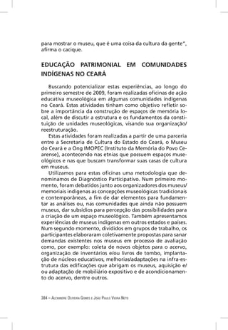 para mostrar o museu, que é uma coisa da cultura da gente”,
aﬁrma o cacique.


EDUCAÇÃO PATRIMONIAL EM COMUNIDADES
INDÍGENAS NO CEARÁ

   Buscando potencializar estas experiências, ao longo do
primeiro semestre de 2009, foram realizadas oﬁcinas de ação
educativa museológica em algumas comunidades indígenas
no Ceará. Estas atividades tinham como objetivo reﬂetir so-
bre a importância da construção de espaços de memória lo-
cal, além de discutir a estrutura e os fundamentos da consti-
tuição de unidades museológicas, visando sua organização/
reestruturação.
   Estas atividades foram realizadas a partir de uma parceria
entre a Secretaria de Cultura do Estado do Ceará, o Museu
do Ceará e a Ong IMOPEC (Instituto da Memória do Povo Ce-
arense), acontecendo nas etnias que possuem espaços muse-
ológicos e nas que buscam transformar suas casas de cultura
em museus.
   Utilizamos para estas oﬁcinas uma metodologia que de-
nominamos de Diagnóstico Participativo. Num primeiro mo-
mento, foram debatidos junto aos organizadores dos museus/
memoriais indígenas as concepções museológicas tradicionais
e contemporâneas, a ﬁm de dar elementos para fundamen-
tar as análises ou, nas comunidades que ainda não possuem
museus, dar subsídios para percepção das possibilidades para
a criação de um espaço museológico. Também apresentamos
experiências de museus indígenas em outros estados e países.
Num segundo momento, divididos em grupos de trabalho, os
participantes elaboraram coletivamente propostas para sanar
demandas existentes nos museus em processo de avaliação
como, por exemplo: coleta de novos objetos para o acervo,
organização de inventários e/ou livros de tombo, implanta-
ção de núcleos educativos, melhorias/adaptações na infra-es-
trutura das ediﬁcações que abrigam os museus, aquisição e/
ou adaptação de mobiliário expositivo e de acondicionamen-
to do acervo, dentre outros.


384 – ALEXANDRE OLIVEIRA GOMES E JOÃO PAULO VIEIRA NETO
 