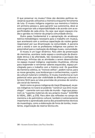 O que preservar no museu? Estas são decisões políticas ne-
cessárias quando utilizamos a memória enquanto ferramenta
de luta. O museu indígena organiza sua memória e história
em primeira pessoa e, para garantir sua autonomia, deve se
auto-organizar sob a responsabilidade e de acordo com as es-
peciﬁcidades de cada etnia. Ou seja: que sejam espaços cria-
dos e geridos no interior da própria comunidade étnica.
    Outro passo fundamental é a apropriação do arcabouço
teórico-metodológico necessário para o trabalho em museus,
que acontecerá com a contínua capacitação do núcleo gestor
responsável por sua dinamização na comunidade. A parceria
com a escola e com os professores indígenas nos parece im-
prescindível para a realização do diálogo museu- comunidade.
    O museu é um lugar dinâmico. Para além da preservação
de memórias, acontece neste espaço a construção da diversi-
dade étnica e da alteridade, tão necessárias à aceitação das
diferenças. Inﬁnitas são as atividades a serem desenvolvidas
no espaço museal indígena: expressões ritualísticas, oﬁcinas
para reaprender e reinventar saberes esquecidos, espaço pri-
vilegiado para o trabalho com a história oral. Os guardiões
da memória coletiva, os “troncos velhos”, podem narrar, para
as novas gerações, suas lembranças e conhecimentos, a partir
da cultural material e simbólica. O museu transforma-se num
potencial vetor para dar visibilidade às diferenças culturais e
terreno fértil para as lutas provindas do processo de constru-
ção social da memória.
    Assim como os povos indígenas do Uaçá (Oiapoque), os po-
vos indígenas no Ceará só poderão “construir sua etno muse-
ologia” - coerente com sua visão de mundo – logo que possu-
írem os “suportes materiais do seu próprio museu” (CASTRO
& VIDAL, 2001, p.270). Para além das reﬂexões no campo da
memória e do patrimônio cultural, também é extremamente
importante o aprendizado acerca dos procedimentos técnicos
da museologia, como a elaboração de livros de tombo, inven-
tários, organização da reserva técnica etc.




386 – ALEXANDRE OLIVEIRA GOMES E JOÃO PAULO VIEIRA NETO
 