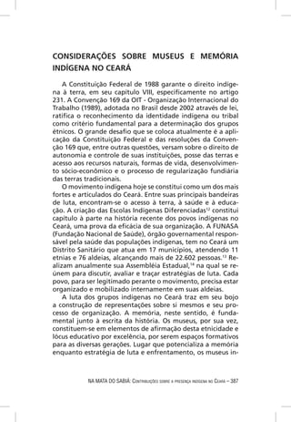 CONSIDERAÇÕES SOBRE MUSEUS E MEMÓRIA
INDÍGENA NO CEARÁ

    A Constituição Federal de 1988 garante o direito indíge-
na à terra, em seu capítulo VIII, especiﬁcamente no artigo
231. A Convenção 169 da OIT - Organização Internacional do
Trabalho (1989), adotada no Brasil desde 2002 através de lei,
ratiﬁca o reconhecimento da identidade indígena ou tribal
como critério fundamental para a determinação dos grupos
étnicos. O grande desaﬁo que se coloca atualmente é a apli-
cação da Constituição Federal e das resoluções da Conven-
ção 169 que, entre outras questões, versam sobre o direito de
autonomia e controle de suas instituições, posse das terras e
acesso aos recursos naturais, formas de vida, desenvolvimen-
to sócio-econômico e o processo de regularização fundiária
das terras tradicionais.
    O movimento indígena hoje se constitui como um dos mais
fortes e articulados do Ceará. Entre suas principais bandeiras
de luta, encontram-se o acesso à terra, à saúde e à educa-
ção. A criação das Escolas Indígenas Diferenciadas12 constitui
capítulo à parte na história recente dos povos indígenas no
Ceará, uma prova da eﬁcácia de sua organização. A FUNASA
(Fundação Nacional de Saúde), órgão governamental respon-
sável pela saúde das populações indígenas, tem no Ceará um
Distrito Sanitário que atua em 17 municípios, atendendo 11
etnias e 76 aldeias, alcançando mais de 22.602 pessoas.13 Re-
alizam anualmente sua Assembléia Estadual,14 na qual se re-
únem para discutir, avaliar e traçar estratégias de luta. Cada
povo, para ser legitimado perante o movimento, precisa estar
organizado e mobilizado internamente em suas aldeias.
    A luta dos grupos indígenas no Ceará traz em seu bojo
a construção de representações sobre si mesmos e seu pro-
cesso de organização. A memória, neste sentido, é funda-
mental junto à escrita da história. Os museus, por sua vez,
constituem-se em elementos de aﬁrmação desta etnicidade e
lócus educativo por excelência, por serem espaços formativos
para as diversas gerações. Lugar que potencializa a memória
enquanto estratégia de luta e enfrentamento, os museus in-



           NA MATA DO SABIÁ: CONTRIBUIÇÕES SOBRE A PRESENÇA INDÍGENA NO CEARÁ – 387
 