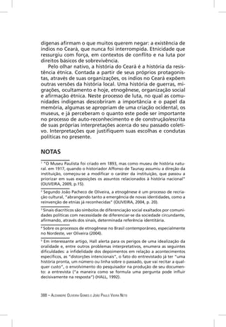 dígenas aﬁrmam o que muitos querem negar: a existência de
índios no Ceará, que nunca foi interrompida. Etnicidade que
ressurgiu com força, em contextos de conﬂito e na luta por
direitos básicos de sobrevivência.
   Pelo olhar nativo, a história do Ceará é a história da resis-
tência étnica. Contada a partir de seus próprios protagonis-
tas, através de suas organizações, os índios no Ceará expõem
outras versões da história local. Uma história de guerras, mi-
grações, ocultamento e hoje, etnogênese, organização social
e aﬁrmação étnica. Neste processo de luta, no qual as comu-
nidades indígenas descobriram a importância e o papel da
memória, algumas se apropriam de uma criação ocidental, os
museus, e já perceberam o quanto este pode ser importante
no processo de auto-reconhecimento e de construção/escrita
de suas próprias interpretações acerca do seu passado coleti-
vo. Interpretações que justiﬁquem suas escolhas e condutas
políticas no presente.


NOTAS
1
  “O Museu Paulista foi criado em 1893, mas como museu de história natu-
ral. em 1917, quando o historiador Affonso de Taunay assumiu a direção da
instituição, começou-se a modiﬁcar o caráter da instituição, que passou a
priorizar em suas exposições os assuntos relacionados à história nacional”
(OLIVEIRA, 2009, p.15).
2
 Segundo João Pacheco de Oliveira, a etnogênese é um processo de recria-
ção cultural, “abrangendo tanto a emergência de novas identidades, como a
reinvenção de etnias já reconhecidas” (OLIVEIRA, 2004, p. 20).
3
 Sinais diacríticos são símbolos de diferenciação social exaltados por comuni-
dades políticas com necessidade de diferenciar-se da sociedade circundante,
aﬁrmando, através dos sinais, determinada referência identitária.
4
 Sobre os processos de etnogênese no Brasil contemporâneo, especialmente
no Nordeste, ver Oliveira (2004).
5
 Em interessante artigo, Hall alerta para os perigos de uma idealização da
oralidade e, entre outros problemas interpretativos, enumera as seguintes
diﬁculdades: a inﬁdelidade dos depoimentos em relação a acontecimentos
especíﬁcos, as “distorções intencionais”, o fato do entrevistado já ter “uma
história pronta, um número ou linha sobre o passado, que vai recitar a qual-
quer custo”, o envolvimento do pesquisador na produção de seu documen-
to: a entrevista (“a maneira como se formula uma pergunta pode inﬂuir
decisivamente na resposta”) (HALL, 1992).



388 – ALEXANDRE OLIVEIRA GOMES E JOÃO PAULO VIEIRA NETO
 