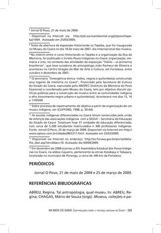 6
    Jornal O Povo, 21 de maio de 2004.
7
  Disponível na Internet via: http://pib.socioambiental.org/pt/povo/tape-
ba/1004 . Acessado em 25/03/2009.
8
 Texto de abertura da exposição Historiando os Tapeba, que foi inaugurada
no Museu do Ceará no dia 18 de maio de 2007, dia internacional dos museus.
9
 No ínterim entre o curso Historiando os Tapeba e a organização da Oca da
Memória, foi publicado o livreto Povos Indígenas no Ceará: organização, me-
mória e luta, no contexto das atividades da exposição “Índios – os primeiros
brasileiros”, que teve curadoria do antropólogo João Pacheco de Oliveira e
aconteceu no Centro Dragão do Mar de Arte e Cultura, em Fortaleza, entre
outubro e dezembro de 2007.
10
   O seminário “Emergência étnica: índios, negros e quilombolas construindo
seus lugares de memória no Ceará”, ﬁnanciado pela Secretaria de Cultura
do Estado do Ceará, executado pelo IMOPEC (Instituto da Memória do Povo
Cearense) e coordenado pelo Museu do Ceará, tem por objetivo discutir po-
líticas públicas para a construção de museus entre as comunidades indígena
e afro (movimento negro urbano e quilombolas). Acontecerá nos dias 15, 16
e 17/05/09
11
   Sobre processo de repatriamento de objetos a partir da organização de um
museu indígena, ver (CLIFFORD, 1998, p. 30-64).
12
   As escolas indígenas diferenciadas no Ceará foram construídas pela união
de esforços das associações indígenas com a SEDUC – Secretária de Educação
do Estado do Ceará. Totalizam hoje 37 unidades de educação diferenciada,
com cerca de 5.200 estudantes matriculados e 300 professores indígenas.
Fonte: Jornal O Povo, 25 de março de 2009. Disponível via Internet em http://
www.opovo.com.br/cidades/865317.html. Acessado em 25/03/2009.
13
  Disponível via Internet no endereço: http://sis.funasa.gov.br/portal/deta-
lhe_dsei.asp?strcddsei=10. Acessado dia 04/04/2009.
14
   Em dezembro de 2008 ocorreu a XIV Assembléia Estadual dos Povos Indíge-
nas no Ceará, na aldeia Cajueiro, pertencente às etnias Kalabaça e Tabajara,
localizada no município de Poranga, a cerca de 340 km de Fortaleza.

PERIÓDICOS

      Jornal O Povo, 21 de maio de 2004 e 25 de março de 2009.


REFERÊNCIAS BIBLIOGRÁFICAS

ABREU, Regina. Tal antropologia, qual museu. In: ABREU, Re-
gina; CHAGAS, Mário de Souza (orgs). Museus, coleções e pa-


                NA MATA DO SABIÁ: CONTRIBUIÇÕES SOBRE A PRESENÇA INDÍGENA NO CEARÁ – 389
 