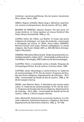 trimônios: narrativas polifônicas. Rio de Janeiro: Garamond,
Minc, Iphan, Demu, 2007.

ABREU, Regina; CHAGAS, Mário (orgs.). Memória e patrimô-
nio: ensaios contemporâneos. Rio de Janeiro: DP & A, 2003.

BEZERRA DE MENESES, Ulpiano Teixeira. Pra que serve um
museu histórico. In: Como explorar um museu histórico? São
Paulo: Museu Paulista/USP, 1994, p. 3-6.

CASTRO, Esther de; VIDAL, Lux Boelitz. O museu dos povos
indígenas do Oiapoque: um lugar de produção, conservação
e divulgação da cultura. In: SILVA, Aracy Lopes; FERREIRA,
Mariana Kawall Leal (orgs.) Práticas pedagógicas na escola
indígena. São Paulo: Global, 2001, p. 269-286 (Série Antropo-
logia e Educação).

CÂNDIDO, Manuelina Maria Duarte. Ondas do pensamento mu-
seológico brasileiro. Lisboa: ULHT - Universidade Lusófona de Hu-
manidades e Tecnologias, 2003 (Cadernos de Sociomuseologia).

CLASTRES, Pierre. A sociedade contra o Estado. Pesquisas de
Antropologia Política. Rio de Janeiro: Francisco Alves, 1990.

CLIFFORD, James. Museologia e contra-história. In: Cadernos
de sociomuseologia. Nº 01. Rio de Janeiro: Programa de Estu-
dos dos Povos Indígenas, Departamento de Extensão – SR-3;
UERJ - Universidade do Estado do Rio de Janeiro, 1998, p. 30-
64 (Circulação interna).

FREIRE, José Ribamar Bessa. A descoberta dos museus pelos
índios. In: Cadernos de sociomuseologia. Nº 01. Rio de Janei-
ro: Programa de Estudos dos Povos Indígenas, Departamento
de Extensão – SR-3; UERJ - Universidade do Estado do Rio de
Janeiro, 1998, p. 5-29 (Circulação interna).

HALL, Michael M. História Oral: os riscos da inocência. In: O Di-
reito à Memória: Patrimônio Histórico e Cidadania. São Paulo:
Departamento de Patrimônio Histórico, 1992, p. 157-160.


390 – ALEXANDRE OLIVEIRA GOMES E JOÃO PAULO VIEIRA NETO
 