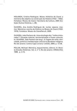 HOLANDA, Cristina Rodrigues. Museu Histórico do Ceará: a
memória dos objetos na construção da História (1932 – 1942).
Fortaleza: Museu do Ceará / Secretaria da Cultura, 2005 (Co-
leção Outras Histórias, v. 28).

OLIVEIRA, Ana Amélia Rodrigues de. Juntar, separar, mos-
trar. Memória e escrita da História no Museu do Ceará (1932-
1976). Fortaleza: Museu do Ceará/Secult, 2009.

OLIVEIRA, João Pacheco de. Uma etnologia dos “índios mistu-
rados”? Situação colonial, territorialização e ﬂuxos culturais.
In: OLIVEIRA. João Pacheco de (org.). A viagem de volta: etni-
cidade, política e reelaboração cultural no Nordeste indígena.
Rio de Janeiro: Contra Capa Livraria / LACED, 2004, p. 13-38.

POLLAK, Michael. Memória, esquecimento, silêncio. In: Revis-
ta Estudos Históricos. Vol. 2, nº 3. Rio de Janeiro: CPDOC;FGV,
1989, p. 3-15.




            NA MATA DO SABIÁ: CONTRIBUIÇÕES SOBRE A PRESENÇA INDÍGENA NO CEARÁ – 391
 