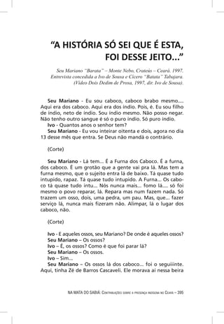 “A HISTÓRIA SÓ SEI QUE É ESTA,
                FOI DESSE JEITO...”
      Seu Mariano “Barata” – Monte Nebo, Crateús – Ceará. 1997.
    Entrevista concedida a Ivo de Sousa e Cícero “Batata” Tabajara.
                (Vídeo Dois Dedim de Prosa, 1997, dir. Ivo de Sousa).


   Seu Mariano - Eu sou caboco, caboco brabo mesmo....
Aqui era dos caboco. Aqui era dos índio. Pois, é. Eu sou ﬁlho
de índio, neto de índio. Sou índio mesmo. Não posso negar.
Não tenho outro sangue é só o puro índio. Só puro índio.
   Ivo - Quantos anos o senhor tem?
   Seu Mariano - Eu vou inteirar oitenta e dois, agora no dia
13 desse mês que entra. Se Deus não mandá o contrário.

   (Corte)

   Seu Mariano - Lá tem... É a Furna dos Caboco. É a furna,
dos caboco. É um grotão que a gente vai pra lá. Mas tem a
furna mesmo, que o sujeito entra lá de baixo. Tá quase tudo
intupido, rapaz. Tá quase tudo intupido. A Furna... Os cabo-
co tá quase tudo intu... Nós nunca mais... fomo lá.... só foi
mesmo o povo reparar, lá. Repara mas num fazem nada. Só
trazem um osso, dois, uma pedra, um pau. Mas, que... fazer
serviço lá, nunca mais ﬁzeram não. Alimpar, lá o lugar dos
caboco, não.

   (Corte)

  Ivo - E aqueles ossos, seu Mariano? De onde é aqueles ossos?
  Seu Mariano – Os ossos?
  Ivo – É, os ossos? Como é que foi parar lá?
  Seu Mariano – Os ossos.
  Ivo – Sim...
  Seu Mariano – Os ossos lá dos caboco... foi o seguiiinte.
Aqui, tinha Zé de Barros Cascaveli. Ele morava aí nessa beira



             NA MATA DO SABIÁ: CONTRIBUIÇÕES SOBRE A PRESENÇA INDÍGENA NO CEARÁ – 395
 