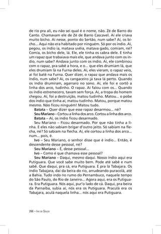 de rio pra ali, eu não sei qual é o nome, não. Zé de Barro do
Canto. Chamavam ele de Zé de Barro Cascavel. Aí ele criava
muito bicho. Aí nesse, ponto do Sertão, num sabe? Aí, os bi-
cho... Aqui não era habitado por ninguém. Só por os índio. Aí,
pegou, os índio ia, matava uvêia, matava gado, comiam, né?
Comia, os bicho dele, lá. Ele, ele tinha os cabra dele. E tinha
um rapaz que trabaiava mais ele, que andava junto com os ín-
dio, num sabe? Andava junto com os índio. Aí, ele combinou
com o rapaz, pra sabê a hora, e o... que eles drumiam lá, que
eles drumiam lá na Furna deles. Aí, eles vieram, o rapaz veio,
aí foi batê na Furna. Quer dizer, o rapaz que andava mais os
índio, num sabe? Aí, os cangaceiro já tava lá perto. Quando
os índio drumiram, agarraro no sono. Aí, ele foi e cortô a
linha dos arco, tudinho. O rapaz. Aí falou com os... Quando
os índio estremecero, tavam sem força. Aí, a tropa do homem
chegou. Aí, foi a destruição, matou tudinho. Matou... o pobe
dos índio que tinha aí, matou tudinho. Matou, porque matou
mesmo. Não ﬁcou ninguém! Matou tudo.
    Batata – Quer dizer que esse rapaz desarmou... né?
    Seu Mariano – Cortou a linha dos arco. Cortou a linha dos arco.
    Batata – Aí, os índio ﬁcou desarmado.
    Seu Mariano – Ficou desarmado. Por que não tinha a li-
nha. E eles não sabiam brigar d’outro jeito. Só sabiam na ﬂe-
cha, né? Só sabiam na ﬂecha. Aí, ele cortou a linha dos arco...
num... pois, é.
    Ivo – Seu Mariano, o senhor disse que é índio... Então, é
descendente desse pessoal, né?
    Seu Mariano – É, desse pessoal...
    Ivo – Como é que chamava esse pessoal?
    Seu Mariano – Daqui, mesmo daqui. Nosso índio aqui era
Putiguara. Que você sabe muito bem. Pode até sabê e num
sabê. Que daqui, pra cá, era Putiguara. E pra lá Tabajara. Os
índio Tabajara, daí da beira do rio, arrudeando puracolá, até
a Bahia. Tudo indo no rumo do Pernambuco, naquele tempo
do São Paulo, do Rio de Janeiro... Agora aqui, era os Putigua-
ra. Era Putiguara. Nós aqui, pur’o lado de cá. Daqui, pra beira
da Parnaíba, subia aí, nós era os Putiguara. Praculá era os
Tabajara, aculá naquela linha... nós aqui era Putiguara.




396 – IVO DE SOUZA
 