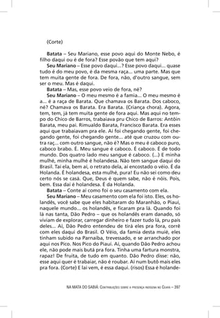 (Corte)

    Batata – Seu Mariano, esse povo aqui do Monte Nebo, é
ﬁlho daqui ou é de fora? Esse povão que tem aqui?
    Seu Mariano – Esse povo daqui...? Esse povo daqui... quase
tudo é do meu povo, é da mesma raça... uma parte. Mas que
tem muita gente de fora. De fora, não, d’outro sangue, sem
ser o meu. Mas é daqui.
    Batata – Mas, esse povo veio de fora, né?
    Seu Mariano – O meu mesmo é a famia... O meu mesmo é
a... é a raça de Barata. Que chamava os Barata. Dos caboco,
né? Chamava os Barata. Era Barata. (Criança chora). Agora,
tem, tem, já tem muita gente de fora aqui. Mas aqui no tem-
po do Chico de Barros, trabaiava pru Chico de Barros: Antôin
Barata, meu pai. Rimualdo Barata, Francisco Barata. Era esses
aqui que trabaiavam pra ele. Aí foi chegando gente, foi che-
gando gente, foi chegando gente... até que cruzou com ou-
tra raç... com outro sangue, não é? Mas o meu é caboco puro,
caboco brabo. É. Meu sangue é caboco. É caboco. É de todo
mundo. Dos quatro lado meu sangue é caboco. (...) E minha
mulhé, minha mulhé é holandesa. Não tem sangue daqui do
Brasil. Taí ela, bem aí, o retrato dela, aí encostado o véio. É da
Holanda. É holandesa, esta mulhé, pura! Eu não sei como deu
certo nós se casá. Que, Deus é quem sabe, não é nóis. Pois,
bem. Essa daí é holandesa. É da Holanda.
    Batata – Conte aí como foi o seu casamento com ela.
    Seu Mariano – Meu casamento com ela foi isto. Eles, os ho-
landês, você sabe que eles habitaram do Maranhão, o Piauí,
naquele mundo... os holandês, e ﬁcaram pra lá. Quando foi
lá nas tanta, Dão Pedro – que os holandês eram danado, só
viviam de explorar, carregar dinheiro e fazer tudo lá, pru país
deles... Aí, Dão Pedro entendeu de tirá eles pra fora, corrê
com eles daqui do Brasil. O Véio, da famia desta muié, eles
tinham subido na Parnaíba, trevessado, e se arranchado por
aqui nos Pico. Nos Pico do Piauí. Aí, quando Dão Pedro achou
ele, não pode mais butá pra fora. Tinha uma fartura monstra,
rapaz! De fruita, de tudo em quanto. Dão Pedro disse: não,
esse aqui quer é trabaiar, não é roubar. Aí num butô mais eles
pra fora. (Corte) E lai vem, é essa daqui. (risos) Essa é holande-


             NA MATA DO SABIÁ: CONTRIBUIÇÕES SOBRE A PRESENÇA INDÍGENA NO CEARÁ – 397
 