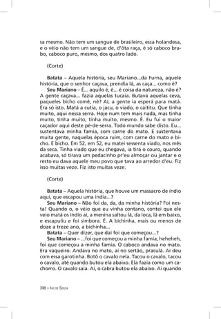 sa mesmo. Não tem um sangue de brasileiro, essa holandesa,
e o véio não tem um sangue de, d’ôta raça, é só caboco bra-
bo, caboco puro, mesmo, dos quatro lado.

    (Corte)

    Batata – Aquela história, seu Mariano...da Furna, aquele
história, que o senhor caçava, prendia lá, as caça... como é?
    Seu Mariano – É... aquilo é, é... é coisa da natureza, não é?
A gente caçava... fazia aquelas tucaia. Butava aquelas ceva,
paqueles bicho comê, né? Aí, a gente ia esperá para matá.
Era só isto. Matá a cutia, o jacu, o viado, o caititu. Que tinha
muito, aqui nessa serra. Hoje num tem mais nada, mas tinha
muito, tinha muito, tinha muito, mesmo. É. Eu fui o maior
caçador aqui deste pé-de-serra. Todo mundo sabe disto. Eu...
sustentava minha famia, com carne do mato. E sustentava
muita gente, naquelas época ruim, com carne do mato e bi-
cho. E bicho. Em 52, em 52, eu matei sessenta viado, nos mês
da seca. Tinha viado que eu chegava, ia tirá o couro, quando
acabava, só tirava um pedacinho pr’eu almoçar ou jantar e o
resto eu dava aquele meu povo que tava ao arredor d’eu. Fiz
isso muitas veze. Fiz isto muitas veze.

    (Corte)

   Batata – Aquela história, que houve um massacro de índio
aqui, que escapou uma índia...?
   Seu Mariano – Não foi da, da, da minha história? Foi nes-
ta! Quando o, o véio que eu vinha contano, contei que ele
veio matá os índio aí, a menina saltou lá, da loca, lá em baixo,
e escapuliu e foi simbora. É. A bichinha, mais ou menos de
doze a treze ano, a bichinha...
   Batata – Quer dizer, que daí foi que começou...?
   Seu Mariano – ...foi que começou a minha famía, heheheh,
foi que começou a minha famía. O caboco andava no mato.
Era vaqueiro. Andava no mato, aí no sertão, praculá. Aí deu
com essa garotinha. Botô o cavalo nela. Tacou o cavalo, tacou
o cavalo, até quando butou ela abaixo. Ela fazia como um ca-
chorro. O cavalo saía. Aí, o cabra butou ela abaixo. Aí quando


398 – IVO DE SOUZA
 